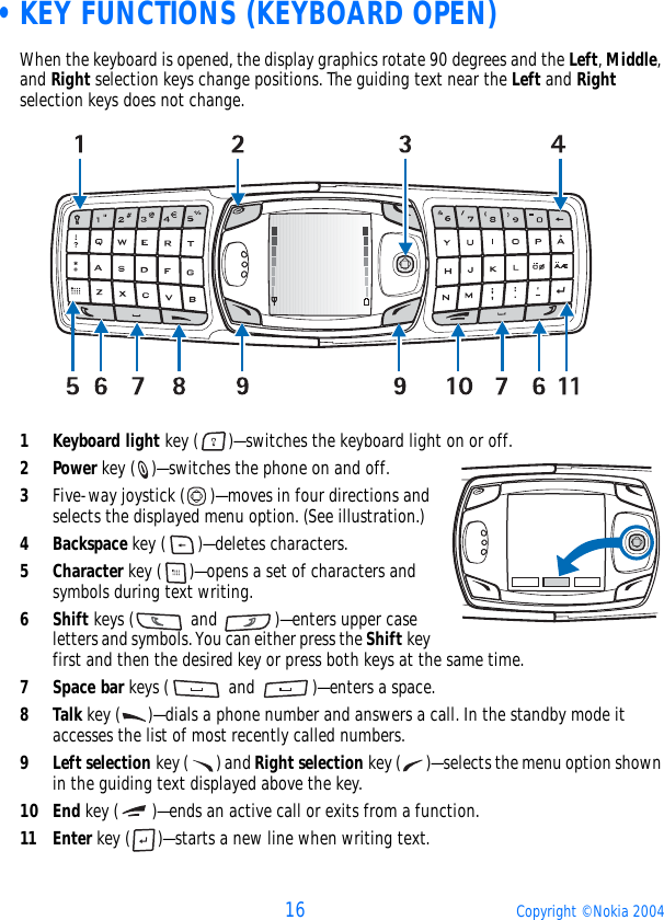 16 Copyright © Nokia 2004 •KEY FUNCTIONS (KEYBOARD OPEN)When the keyboard is opened, the display graphics rotate 90 degrees and the Left, Middle, and Right selection keys change positions. The guiding text near the Left and Right selection keys does not change. 1Keyboard light key ( )—switches the keyboard light on or off.2Power key ( )—switches the phone on and off.3Five-way joystick ( )—moves in four directions and selects the displayed menu option. (See illustration.)4Backspace key ( )—deletes characters.5Character key ( )—opens a set of characters and symbols during text writing.6Shift keys (  and  )—enters upper case letters and symbols. You can either press the Shift key first and then the desired key or press both keys at the same time.7Space bar keys (  and  )—enters a space.8Talk key ( )—dials a phone number and answers a call. In the standby mode it accesses the list of most recently called numbers.9Left selection key ( ) and Right selection key ( )—selects the menu option shown in the guiding text displayed above the key.10 End key ( )—ends an active call or exits from a function.11 Enter key ( )—starts a new line when writing text. 