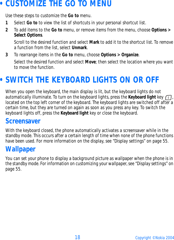 18 Copyright © Nokia 2004 •CUSTOMIZE THE GO TO MENUUse these steps to customize the Go to menu.1Select Go to to view the list of shortcuts in your personal shortcut list. 2To add items to the Go to menu, or remove items from the menu, choose Options &gt; Select Options.Scroll to the desired function and select Mark to add it to the shortcut list. To remove a function from the list, select Unmark.3To rearrange items in the Go to menu, choose Options &gt; Organize.Select the desired function and select Move; then select the location where you want to move the function. •SWITCH THE KEYBOARD LIGHTS ON OR OFFWhen you open the keyboard, the main display is lit, but the keyboard lights do not automatically illuminate. To turn on the keyboard lights, press the Keyboard light key  , located on the top left corner of the keyboard. The keyboard lights are switched off after a certain time, but they are turned on again as soon as you press any key. To switch the keyboard lights off, press the Keyboard light key or close the keyboard.ScreensaverWith the keyboard closed, the phone automatically activates a screensaver while in the standby mode. This occurs after a certain length of time when none of the phone functions have been used. For more information on the display, see “Display settings” on page 55. WallpaperYou can set your phone to display a background picture as wallpaper when the phone is in the standby mode. For information on customizing your wallpaper, see “Display settings” on page 55.