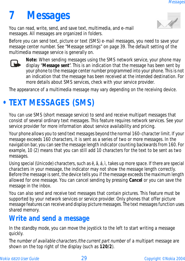 Nokia 6820 User Guide 29 Copyright © Nokia 2004Messages7 MessagesYou can read, write, send, and save text, multimedia, and e-mail messages. All messages are organized in folders.Before you can send text, picture or text (SMS) e-mail messages, you need to save your message center number. See “Message settings” on page 39. The default setting of the multimedia message service is generally on.Note: When sending messages using the SMS network service, your phone may display “Message sent”. This is an indication that the message has been sent by your phone to the message center number programmed into your phone. This is not an indication that the message has been received at the intended destination. For more details about SMS services, check with your service provider.The appearance of a multimedia message may vary depending on the receiving device. •TEXT MESSAGES (SMS)You can use SMS (short message service) to send and receive multipart messages that consist of several ordinary text messages. This feature requires network services. See your service provider for more information about service availability and pricing.Your phone allows you to send text messages beyond the normal 160-character limit. If your message exceeds 160 characters, it is sent as a series of two or more messages. In the navigation bar, you can see the message length indicator counting backwards from 160. For example, 10 (2) means that you can still add 10 characters for the text to be sent as two messages.Using special (Unicode) characters, such as ë, â, á, ì, takes up more space. If there are special characters in your message, the indicator may not show the message length correctly. Before the message is sent, the device tells you if the message exceeds the maximum length allowed for one message. You can cancel sending by pressing Cancel or you can save the message in the inbox.You can also send and receive text messages that contain pictures. This feature must be supported by your network services or service provider. Only phones that offer picture message features can receive and display picture messages. The text messages function uses shared memory.Write and send a messageIn the standby mode, you can move the joystick to the left to start writing a message quickly.The number of available characters /the current part number of a multipart message are shown on the top right of the display (such as 120/2).