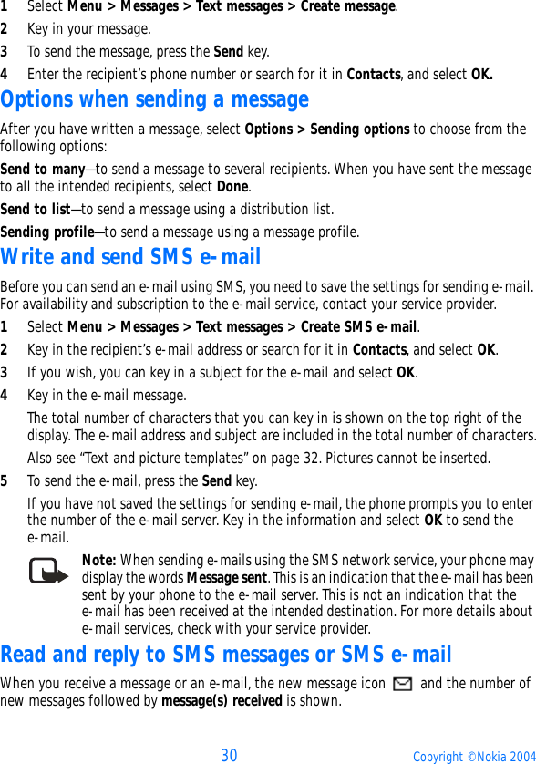 30 Copyright © Nokia 20041Select Menu &gt; Messages &gt; Text messages &gt; Create message.2Key in your message.3To send the message, press the Send key.4Enter the recipient’s phone number or search for it in Contacts, and select OK. Options when sending a messageAfter you have written a message, select Options &gt; Sending options to choose from the following options:Send to many—to send a message to several recipients. When you have sent the message to all the intended recipients, select Done.Send to list—to send a message using a distribution list.Sending profile—to send a message using a message profile.Write and send SMS e-mailBefore you can send an e-mail using SMS, you need to save the settings for sending e-mail. For availability and subscription to the e-mail service, contact your service provider.1Select Menu &gt; Messages &gt; Text messages &gt; Create SMS e-mail.2Key in the recipient’s e-mail address or search for it in Contacts, and select OK.3If you wish, you can key in a subject for the e-mail and select OK.4Key in the e-mail message. The total number of characters that you can key in is shown on the top right of the display. The e-mail address and subject are included in the total number of characters.Also see “Text and picture templates” on page 32. Pictures cannot be inserted.5To send the e-mail, press the Send key.If you have not saved the settings for sending e-mail, the phone prompts you to enter the number of the e-mail server. Key in the information and select OK to send the e-mail. Note: When sending e-mails using the SMS network service, your phone may display the words Message sent. This is an indication that the e-mail has been sent by your phone to the e-mail server. This is not an indication that the e-mail has been received at the intended destination. For more details about e-mail services, check with your service provider.Read and reply to SMS messages or SMS e-mailWhen you receive a message or an e-mail, the new message icon   and the number of new messages followed by message(s) received is shown.