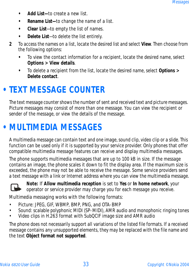 Nokia 6820 User Guide 33 Copyright © Nokia 2004Messages•Add List—to create a new list.• Rename List—to change the name of a list.•Clear List—to empty the list of names.• Delete List—to delete the list entirely.2To access the names on a list, locate the desired list and select View. Then choose from the following options:•To view the contact information for a recipient, locate the desired name, select Options &gt; View details. •To delete a recipient from the list, locate the desired name, select Options &gt; Delete contact. •TEXT MESSAGE COUNTERThe text message counter shows the number of sent and received text and picture messages. Picture messages may consist of more than one message. You can view the recipient or sender of the message, or view the details of the message. •MULTIMEDIA MESSAGESA multimedia message can contain text and one image, sound clip, video clip or a slide. This function can be used only if it is supported by your service provider. Only phones that offer compatible multimedia message features can receive and display multimedia messages.The phone supports multimedia messages that are up to 100 kB in size. If the message contains an image, the phone scales it down to fit the display area. If the maximum size is exceeded, the phone may not be able to receive the message. Some service providers send a text message with a link or Internet address where you can view the multimedia message.Note: If Allow multimedia reception is set to Yes or In home network, your operator or service provider may charge you for each message you receive.Multimedia messaging works with the following formats:• Picture: JPEG, GIF, WBMP, BMP, PNG, and OTA-BMP• Sound: scalable polyphonic MIDI (SP-MIDI), AMR audio and monophonic ringing tones• Video clips in H.263 format with SubQCIF image size and AMR audioThe phone does not necessarily support all variations of the listed file formats. If a received message contains any unsupported elements, they may be replaced with the file name and the text Object format not supported.