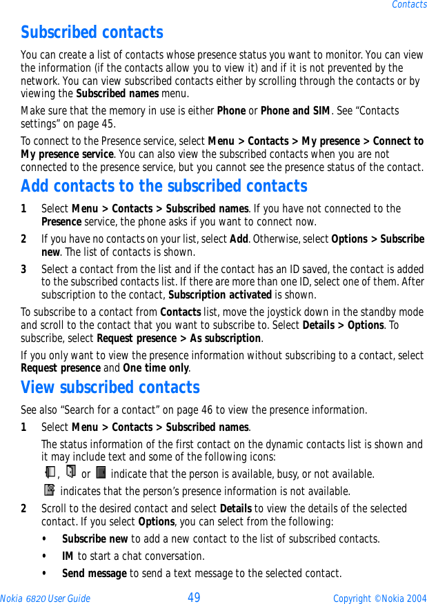 Nokia 6820 User Guide 49 Copyright © Nokia 2004ContactsSubscribed contactsYou can create a list of contacts whose presence status you want to monitor. You can view the information (if the contacts allow you to view it) and if it is not prevented by the network. You can view subscribed contacts either by scrolling through the contacts or by viewing the Subscribed names menu.Make sure that the memory in use is either Phone or Phone and SIM. See “Contacts settings” on page 45.To connect to the Presence service, select Menu &gt; Contacts &gt; My presence &gt; Connect to My presence service. You can also view the subscribed contacts when you are not connected to the presence service, but you cannot see the presence status of the contact.Add contacts to the subscribed contacts1Select Menu &gt; Contacts &gt; Subscribed names. If you have not connected to the Presence service, the phone asks if you want to connect now.2If you have no contacts on your list, select Add. Otherwise, select Options &gt; Subscribe new. The list of contacts is shown.3Select a contact from the list and if the contact has an ID saved, the contact is added to the subscribed contacts list. If there are more than one ID, select one of them. After subscription to the contact, Subscription activated is shown.To subscribe to a contact from Contacts list, move the joystick down in the standby mode and scroll to the contact that you want to subscribe to. Select Details &gt; Options. To subscribe, select Request presence &gt; As subscription.If you only want to view the presence information without subscribing to a contact, select Request presence and One time only.View subscribed contactsSee also “Search for a contact” on page 46 to view the presence information.1Select Menu &gt; Contacts &gt; Subscribed names.The status information of the first contact on the dynamic contacts list is shown and it may include text and some of the following icons:,   or   indicate that the person is available, busy, or not available. indicates that the person’s presence information is not available.2Scroll to the desired contact and select Details to view the details of the selected contact. If you select Options, you can select from the following:• Subscribe new to add a new contact to the list of subscribed contacts.•IM to start a chat conversation.•Send message to send a text message to the selected contact.