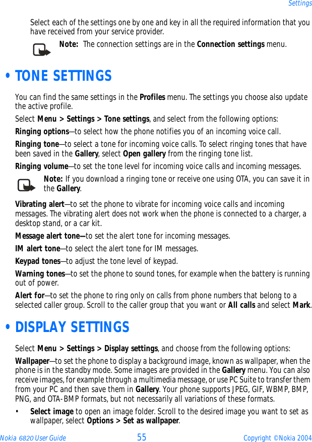 Nokia 6820 User Guide 55 Copyright © Nokia 2004SettingsSelect each of the settings one by one and key in all the required information that you have received from your service provider. Note:  The connection settings are in the Connection settings menu.  •TONE SETTINGSYou can find the same settings in the Profiles menu. The settings you choose also update the active profile.Select Menu &gt; Settings &gt; Tone settings, and select from the following options:Ringing options—to select how the phone notifies you of an incoming voice call.Ringing tone—to select a tone for incoming voice calls. To select ringing tones that have been saved in the Gallery, select Open gallery from the ringing tone list.Ringing volume—to set the tone level for incoming voice calls and incoming messages.Note: If you download a ringing tone or receive one using OTA, you can save it in the Gallery.Vibrating alert—to set the phone to vibrate for incoming voice calls and incoming messages. The vibrating alert does not work when the phone is connected to a charger, a desktop stand, or a car kit.Message alert tone—to set the alert tone for incoming messages.IM alert tone—to select the alert tone for IM messages.Keypad tones—to adjust the tone level of keypad.Warning tones—to set the phone to sound tones, for example when the battery is running out of power.Alert for—to set the phone to ring only on calls from phone numbers that belong to a selected caller group. Scroll to the caller group that you want or All calls and select Mark. •DISPLAY SETTINGSSelect Menu &gt; Settings &gt; Display settings, and choose from the following options:Wallpaper—to set the phone to display a background image, known as wallpaper, when the phone is in the standby mode. Some images are provided in the Gallery menu. You can also receive images, for example through a multimedia message, or use PC Suite to transfer them from your PC and then save them in Gallery. Your phone supports JPEG, GIF, WBMP, BMP, PNG, and OTA-BMP formats, but not necessarily all variations of these formats. •Select image to open an image folder. Scroll to the desired image you want to set as wallpaper, select Options &gt; Set as wallpaper.