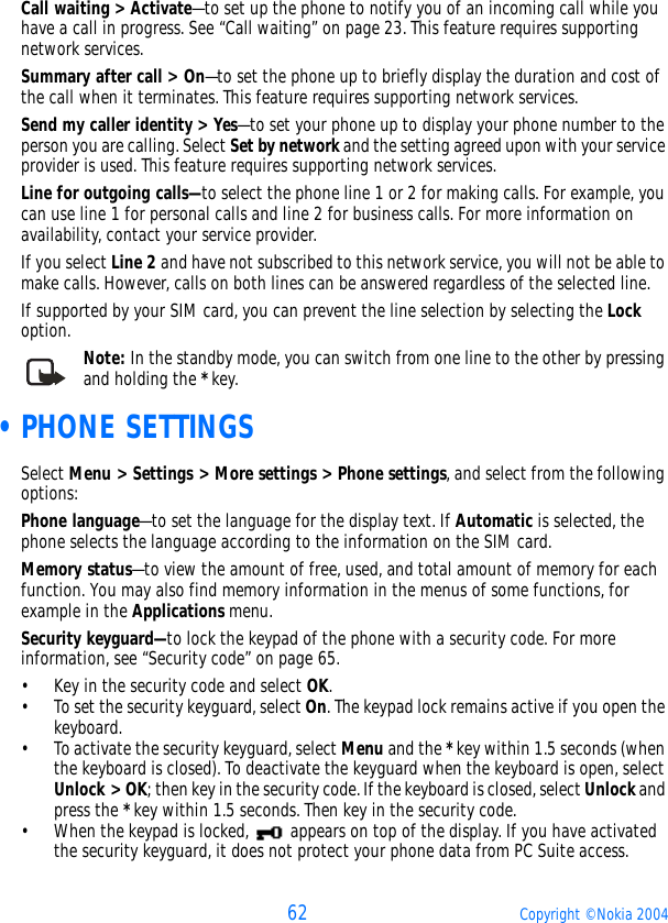 62 Copyright © Nokia 2004Call waiting &gt; Activate—to set up the phone to notify you of an incoming call while you have a call in progress. See “Call waiting” on page 23. This feature requires supporting network services.Summary after call &gt; On—to set the phone up to briefly display the duration and cost of the call when it terminates. This feature requires supporting network services.Send my caller identity &gt; Yes—to set your phone up to display your phone number to the person you are calling. Select Set by network and the setting agreed upon with your service provider is used. This feature requires supporting network services.Line for outgoing calls—to select the phone line 1 or 2 for making calls. For example, you can use line 1 for personal calls and line 2 for business calls. For more information on availability, contact your service provider.If you select Line 2 and have not subscribed to this network service, you will not be able to make calls. However, calls on both lines can be answered regardless of the selected line.If supported by your SIM card, you can prevent the line selection by selecting the Lock option. Note: In the standby mode, you can switch from one line to the other by pressing and holding the * key. •PHONE SETTINGSSelect Menu &gt; Settings &gt; More settings &gt; Phone settings, and select from the following options:Phone language—to set the language for the display text. If Automatic is selected, the phone selects the language according to the information on the SIM card.Memory status—to view the amount of free, used, and total amount of memory for each function. You may also find memory information in the menus of some functions, for example in the Applications menu.Security keyguard—to lock the keypad of the phone with a security code. For more information, see “Security code” on page 65.• Key in the security code and select OK. • To set the security keyguard, select On. The keypad lock remains active if you open the keyboard.• To activate the security keyguard, select Menu and the * key within 1.5 seconds (when the keyboard is closed). To deactivate the keyguard when the keyboard is open, select Unlock &gt; OK; then key in the security code. If the keyboard is closed, select Unlock and press the * key within 1.5 seconds. Then key in the security code.• When the keypad is locked,   appears on top of the display. If you have activated the security keyguard, it does not protect your phone data from PC Suite access.