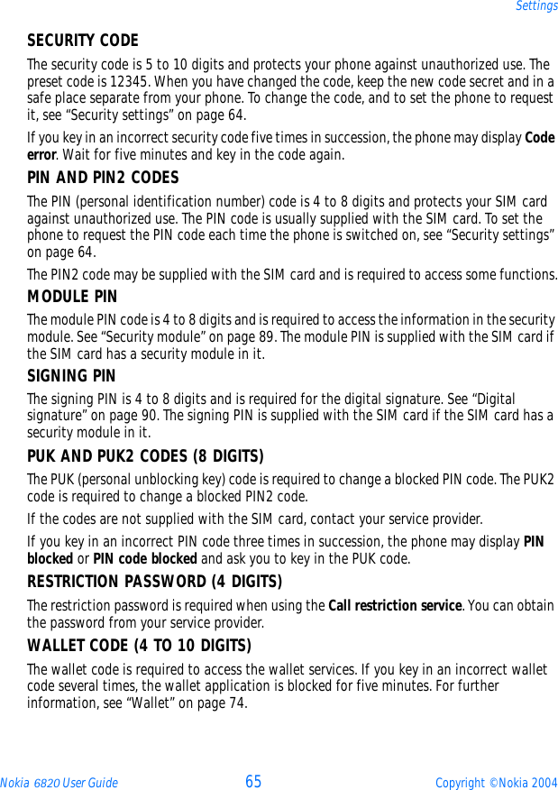 Nokia 6820 User Guide 65 Copyright © Nokia 2004SettingsSECURITY CODEThe security code is 5 to 10 digits and protects your phone against unauthorized use. The preset code is 12345. When you have changed the code, keep the new code secret and in a safe place separate from your phone. To change the code, and to set the phone to request it, see “Security settings” on page 64.If you key in an incorrect security code five times in succession, the phone may display Code error. Wait for five minutes and key in the code again.PIN AND PIN2 CODES The PIN (personal identification number) code is 4 to 8 digits and protects your SIM card against unauthorized use. The PIN code is usually supplied with the SIM card. To set the phone to request the PIN code each time the phone is switched on, see “Security settings” on page 64.The PIN2 code may be supplied with the SIM card and is required to access some functions.MODULE PINThe module PIN code is 4 to 8 digits and is required to access the information in the security module. See “Security module” on page 89. The module PIN is supplied with the SIM card if the SIM card has a security module in it. SIGNING PINThe signing PIN is 4 to 8 digits and is required for the digital signature. See “Digital signature” on page 90. The signing PIN is supplied with the SIM card if the SIM card has a security module in it.PUK AND PUK2 CODES (8 DIGITS)The PUK (personal unblocking key) code is required to change a blocked PIN code. The PUK2 code is required to change a blocked PIN2 code.If the codes are not supplied with the SIM card, contact your service provider.If you key in an incorrect PIN code three times in succession, the phone may display PIN blocked or PIN code blocked and ask you to key in the PUK code.RESTRICTION PASSWORD (4 DIGITS)The restriction password is required when using the Call restriction service. You can obtain the password from your service provider.WALLET CODE (4 TO 10 DIGITS)The wallet code is required to access the wallet services. If you key in an incorrect wallet code several times, the wallet application is blocked for five minutes. For further information, see “Wallet” on page 74.