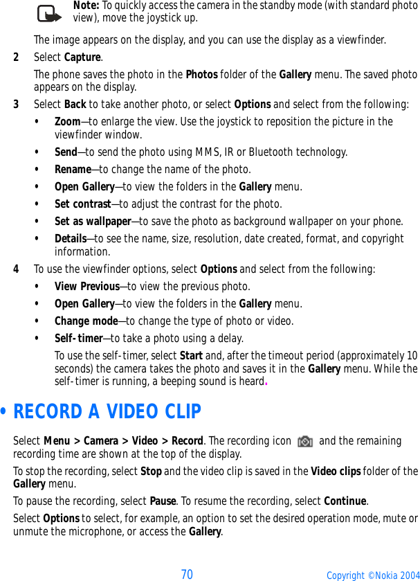 70 Copyright © Nokia 2004Note: To quickly access the camera in the standby mode (with standard photo view), move the joystick up.The image appears on the display, and you can use the display as a viewfinder.2Select Capture. The phone saves the photo in the Photos folder of the Gallery menu. The saved photo appears on the display.3Select Back to take another photo, or select Options and select from the following:• Zoom—to enlarge the view. Use the joystick to reposition the picture in the viewfinder window.•Send—to send the photo using MMS, IR or Bluetooth technology.•Rename—to change the name of the photo.•Open Gallery—to view the folders in the Gallery menu.•Set contrast—to adjust the contrast for the photo.•Set as wallpaper—to save the photo as background wallpaper on your phone.•Details—to see the name, size, resolution, date created, format, and copyright information.4To use the viewfinder options, select Options and select from the following:• View Previous—to view the previous photo.•Open Gallery—to view the folders in the Gallery menu.•Change mode—to change the type of photo or video.• Self-timer—to take a photo using a delay. To use the self-timer, select Start and, after the timeout period (approximately 10 seconds) the camera takes the photo and saves it in the Gallery menu. While the self-timer is running, a beeping sound is heard. •RECORD A VIDEO CLIPSelect Menu &gt; Camera &gt; Video &gt; Record. The recording icon   and the remaining recording time are shown at the top of the display.To stop the recording, select Stop and the video clip is saved in the Video clips folder of the Gallery menu. To pause the recording, select Pause. To resume the recording, select Continue.Select Options to select, for example, an option to set the desired operation mode, mute or unmute the microphone, or access the Gallery.