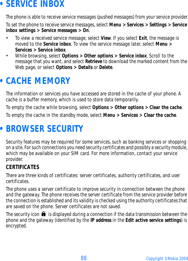 88 Copyright © Nokia 2004 •SERVICE INBOXThe phone is able to receive service messages (pushed messages) from your service provider.To set the phone to receive service messages, select Menu &gt; Services &gt; Settings &gt; Service inbox settings &gt; Service messages &gt; On. • To view a received service message, select View. If you select Exit, the message is moved to the Service inbox. To view the service message later, select Menu &gt; Services &gt; Service inbox.• While browsing, select Options &gt; Other options &gt; Service inbox. Scroll to the message that you want, and select Retrieve to download the marked content from the Web page, or select Options &gt; Details or Delete. •CACHE MEMORYThe information or services you have accessed are stored in the cache of your phone. A cache is a buffer memory, which is used to store data temporarily.To empty the cache while browsing, select Options &gt; Other options &gt; Clear the cache.To empty the cache in the standby mode, select Menu &gt; Services &gt; Clear the cache. •BROWSER SECURITYSecurity features may be required for some services, such as banking services or shopping on a site. For such connections you need security certificates and possibly a security module, which may be available on your SIM card. For more information, contact your service provider.CERTIFICATESThere are three kinds of certificates: server certificates, authority certificates, and user certificates.The phone uses a server certificate to improve security in connection between the phone and the gateway. The phone receives the server certificate from the service provider before the connection is established and its validity is checked using the authority certificates that are saved on the phone. Server certificates are not saved. The security icon   is displayed during a connection if the data transmission between the phone and the gateway (identified by the IP address in the Edit active service settings) is encrypted.