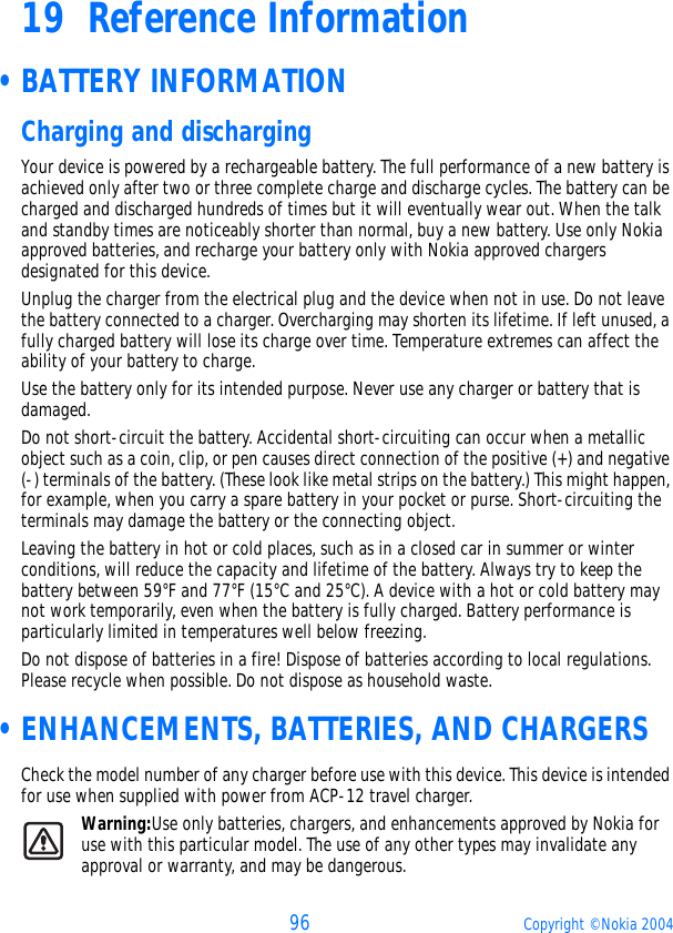 96 Copyright © Nokia 200419 Reference Information •BATTERY INFORMATIONCharging and dischargingYour device is powered by a rechargeable battery. The full performance of a new battery is achieved only after two or three complete charge and discharge cycles. The battery can be charged and discharged hundreds of times but it will eventually wear out. When the talk and standby times are noticeably shorter than normal, buy a new battery. Use only Nokia approved batteries, and recharge your battery only with Nokia approved chargers designated for this device.Unplug the charger from the electrical plug and the device when not in use. Do not leave the battery connected to a charger. Overcharging may shorten its lifetime. If left unused, a fully charged battery will lose its charge over time. Temperature extremes can affect the ability of your battery to charge.Use the battery only for its intended purpose. Never use any charger or battery that is damaged.Do not short-circuit the battery. Accidental short-circuiting can occur when a metallic object such as a coin, clip, or pen causes direct connection of the positive (+) and negative (-) terminals of the battery. (These look like metal strips on the battery.) This might happen, for example, when you carry a spare battery in your pocket or purse. Short-circuiting the terminals may damage the battery or the connecting object.Leaving the battery in hot or cold places, such as in a closed car in summer or winter conditions, will reduce the capacity and lifetime of the battery. Always try to keep the battery between 59°F and 77°F (15°C and 25°C). A device with a hot or cold battery may not work temporarily, even when the battery is fully charged. Battery performance is particularly limited in temperatures well below freezing.Do not dispose of batteries in a fire! Dispose of batteries according to local regulations. Please recycle when possible. Do not dispose as household waste. •ENHANCEMENTS, BATTERIES, AND CHARGERSCheck the model number of any charger before use with this device. This device is intended for use when supplied with power from ACP-12 travel charger. Warning:Use only batteries, chargers, and enhancements approved by Nokia for use with this particular model. The use of any other types may invalidate any approval or warranty, and may be dangerous.