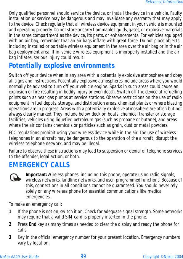 Nokia 6820 User Guide 99 Copyright © Nokia 2004Reference InformationOnly qualified personnel should service the device, or install the device in a vehicle. Faulty installation or service may be dangerous and may invalidate any warranty that may apply to the device. Check regularly that all wireless device equipment in your vehicle is mounted and operating properly. Do not store or carry flammable liquids, gases, or explosive materials in the same compartment as the device, its parts, or enhancements. For vehicles equipped with an air bag, remember that an air bags inflate with great force. Do not place objects, including installed or portable wireless equipment in the area over the air bag or in the air bag deployment area. If in-vehicle wireless equipment is improperly installed and the air bag inflates, serious injury could result.Potentially explosive environmentsSwitch off your device when in any area with a potentially explosive atmosphere and obey all signs and instructions. Potentially explosive atmospheres include areas where you would normally be advised to turn off your vehicle engine. Sparks in such areas could cause an explosion or fire resulting in bodily injury or even death. Switch off the device at refuelling points such as near gas pumps at service stations. Observe restrictions on the use of radio equipment in fuel depots, storage, and distribution areas, chemical plants or where blasting operations are in progress. Areas with a potentially explosive atmosphere are often but not always clearly marked. They include below deck on boats, chemical transfer or storage facilities, vehicles using liquefied petroleum gas (such as propane or butane), and areas where the air contains chemicals or particles such as grain, dust or metal powders.FCC regulations prohibit using your wireless device while in the air. The use of wireless telephones in an aircraft may be dangerous to the operation of the aircraft, disrupt the wireless telephone network, and may be illegal.Failure to observe these instructions may lead to suspension or denial of telephone services to the offender, legal action, or both.EMERGENCY CALLSImportant:Wireless phones, including this phone, operate using radio signals, wireless networks, landline networks, and user-programmed functions. Because of this, connections in all conditions cannot be guaranteed. You should never rely solely on any wireless phone for essential communications like medical emergencies.To make an emergency call: 1If the phone is not on, switch it on. Check for adequate signal strength. Some networks may require that a valid SIM card is properly inserted in the phone. 2Press End key as many times as needed to clear the display and ready the phone for calls. 3Key in the official emergency number for your present location. Emergency numbers vary by location. 
