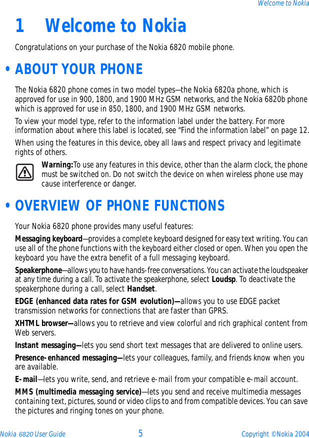 Nokia 6820 User Guide 5Copyright © Nokia 2004Welcome to Nokia1Welcome to NokiaCongratulations on your purchase of the Nokia 6820 mobile phone.  •ABOUT YOUR PHONEThe Nokia 6820 phone comes in two model types—the Nokia 6820a phone, which is approved for use in 900, 1800, and 1900 MHz GSM networks, and the Nokia 6820b phone which is approved for use in 850, 1800, and 1900 MHz GSM networks.To view your model type, refer to the information label under the battery. For more information about where this label is located, see “Find the information label” on page 12.When using the features in this device, obey all laws and respect privacy and legitimate rights of others.Warning:To use any features in this device, other than the alarm clock, the phone must be switched on. Do not switch the device on when wireless phone use may cause interference or danger. •OVERVIEW OF PHONE FUNCTIONSYour Nokia 6820 phone provides many useful features:Messaging keyboard—provides a complete keyboard designed for easy text writing. You can use all of the phone functions with the keyboard either closed or open. When you open the keyboard you have the extra benefit of a full messaging keyboard. Speakerphone—allows you to have hands-free conversations. You can activate the loudspeaker at any time during a call. To activate the speakerphone, select Loudsp. To deactivate the speakerphone during a call, select Handset. EDGE (enhanced data rates for GSM evolution)—allows you to use EDGE packet transmission networks for connections that are faster than GPRS.XHTML browser—allows you to retrieve and view colorful and rich graphical content from Web servers.Instant messaging—lets you send short text messages that are delivered to online users.Presence-enhanced messaging—lets your colleagues, family, and friends know when you are available.E-mail—lets you write, send, and retrieve e-mail from your compatible e-mail account.MMS (multimedia messaging service)—lets you send and receive multimedia messages containing text, pictures, sound or video clips to and from compatible devices. You can save the pictures and ringing tones on your phone.