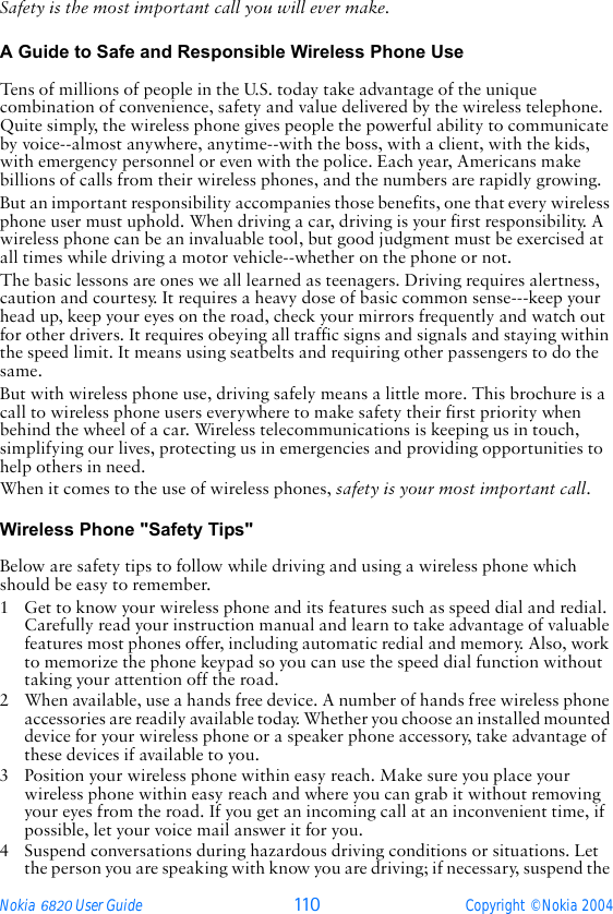 Nokia 6820 User Guide 110 Copyright © Nokia 2004Safety is the most important call you will ever make.A Guide to Safe and Responsible Wireless Phone Use Tens of millions of people in the U.S. today take advantage of the unique combination of convenience, safety and value delivered by the wireless telephone. Quite simply, the wireless phone gives people the powerful ability to communicate by voice--almost anywhere, anytime--with the boss, with a client, with the kids, with emergency personnel or even with the police. Each year, Americans make billions of calls from their wireless phones, and the numbers are rapidly growing.But an important responsibility accompanies those benefits, one that every wireless phone user must uphold. When driving a car, driving is your first responsibility. A wireless phone can be an invaluable tool, but good judgment must be exercised at all times while driving a motor vehicle--whether on the phone or not.The basic lessons are ones we all learned as teenagers. Driving requires alertness, caution and courtesy. It requires a heavy dose of basic common sense---keep your head up, keep your eyes on the road, check your mirrors frequently and watch out for other drivers. It requires obeying all traffic signs and signals and staying within the speed limit. It means using seatbelts and requiring other passengers to do the same.But with wireless phone use, driving safely means a little more. This brochure is a call to wireless phone users everywhere to make safety their first priority when behind the wheel of a car. Wireless telecommunications is keeping us in touch, simplifying our lives, protecting us in emergencies and providing opportunities to help others in need. When it comes to the use of wireless phones, safety is your most important call.   Wireless Phone &quot;Safety Tips&quot; Below are safety tips to follow while driving and using a wireless phone which should be easy to remember. 1 Get to know your wireless phone and its features such as speed dial and redial. Carefully read your instruction manual and learn to take advantage of valuable features most phones offer, including automatic redial and memory. Also, work to memorize the phone keypad so you can use the speed dial function without taking your attention off the road.2 When available, use a hands free device. A number of hands free wireless phone accessories are readily available today. Whether you choose an installed mounted device for your wireless phone or a speaker phone accessory, take advantage of these devices if available to you.3 Position your wireless phone within easy reach. Make sure you place your wireless phone within easy reach and where you can grab it without removing your eyes from the road. If you get an incoming call at an inconvenient time, if possible, let your voice mail answer it for you.4 Suspend conversations during hazardous driving conditions or situations. Let the person you are speaking with know you are driving; if necessary, suspend the 