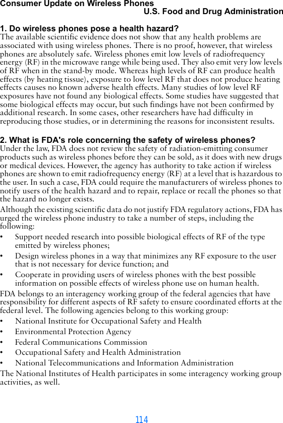 114Consumer Update on Wireless PhonesU.S. Food and Drug Administration 1. Do wireless phones pose a health hazard?The available scientific evidence does not show that any health problems are associated with using wireless phones. There is no proof, however, that wireless phones are absolutely safe. Wireless phones emit low levels of radiofrequency energy (RF) in the microwave range while being used. They also emit very low levels of RF when in the stand-by mode. Whereas high levels of RF can produce health effects (by heating tissue), exposure to low level RF that does not produce heating effects causes no known adverse health effects. Many studies of low level RF exposures have not found any biological effects. Some studies have suggested that some biological effects may occur, but such findings have not been confirmed by additional research. In some cases, other researchers have had difficulty in reproducing those studies, or in determining the reasons for inconsistent results. 2. What is FDA&apos;s role concerning the safety of wireless phones?Under the law, FDA does not review the safety of radiation-emitting consumer products such as wireless phones before they can be sold, as it does with new drugs or medical devices. However, the agency has authority to take action if wireless phones are shown to emit radiofrequency energy (RF) at a level that is hazardous to the user. In such a case, FDA could require the manufacturers of wireless phones to notify users of the health hazard and to repair, replace or recall the phones so that the hazard no longer exists.Although the existing scientific data do not justify FDA regulatory actions, FDA has urged the wireless phone industry to take a number of steps, including the following:• Support needed research into possible biological effects of RF of the type emitted by wireless phones;• Design wireless phones in a way that minimizes any RF exposure to the user that is not necessary for device function; and• Cooperate in providing users of wireless phones with the best possible information on possible effects of wireless phone use on human health.FDA belongs to an interagency working group of the federal agencies that have responsibility for different aspects of RF safety to ensure coordinated efforts at the federal level. The following agencies belong to this working group:• National Institute for Occupational Safety and Health• Environmental Protection Agency• Federal Communications Commission• Occupational Safety and Health Administration• National Telecommunications and Information AdministrationThe National Institutes of Health participates in some interagency working group activities, as well.