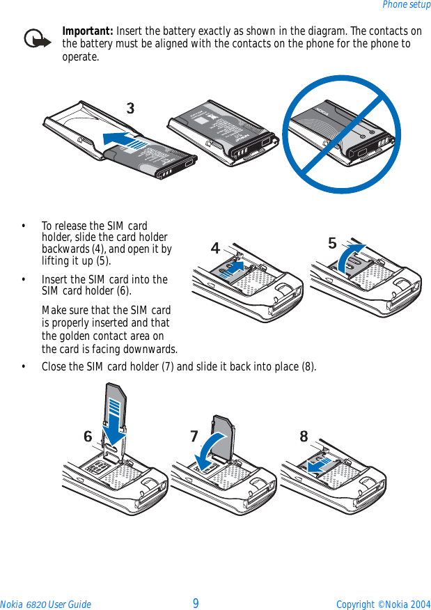 Nokia 6820 User Guide 9Copyright © Nokia 2004Phone setupImportant: Insert the battery exactly as shown in the diagram. The contacts on the battery must be aligned with the contacts on the phone for the phone to operate.•To release the SIM card holder, slide the card holder backwards (4), and open it by lifting it up (5).• Insert the SIM card into the SIM card holder (6).Make sure that the SIM card is properly inserted and that the golden contact area on the card is facing downwards. • Close the SIM card holder (7) and slide it back into place (8). 