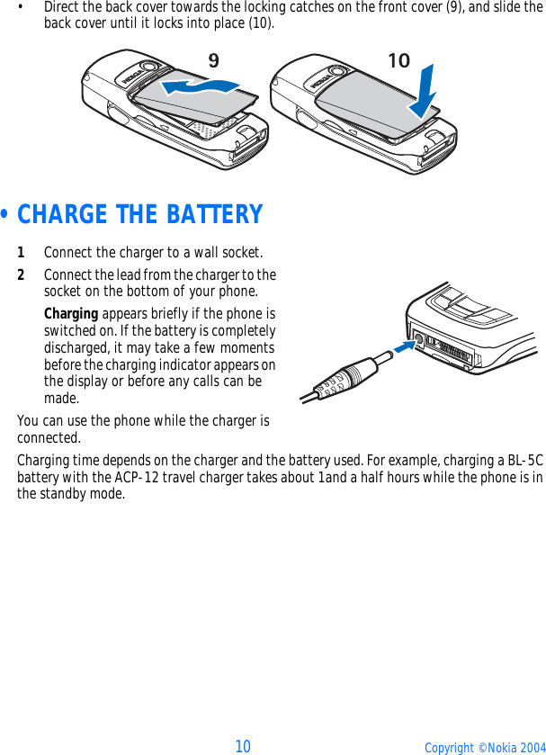 10 Copyright © Nokia 2004• Direct the back cover towards the locking catches on the front cover (9), and slide the back cover until it locks into place (10).  •CHARGE THE BATTERY1Connect the charger to a wall socket.2Connect the lead from the charger to the socket on the bottom of your phone.Charging appears briefly if the phone is switched on. If the battery is completely discharged, it may take a few moments before the charging indicator appears on the display or before any calls can be made.You can use the phone while the charger is connected.Charging time depends on the charger and the battery used. For example, charging a BL-5C battery with the ACP-12 travel charger takes about 1and a half hours while the phone is in the standby mode.