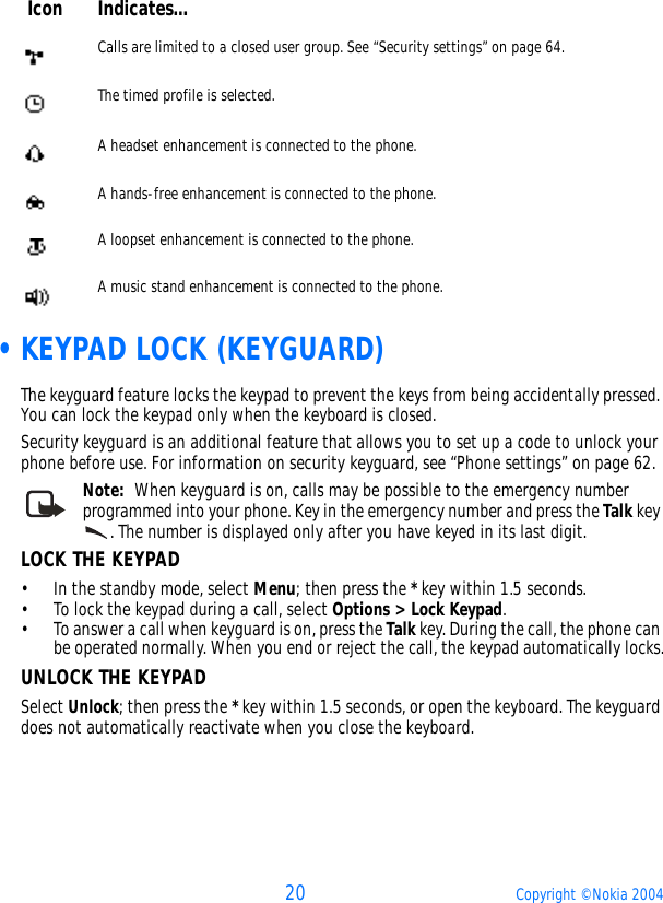 20 Copyright © Nokia 2004 •KEYPAD LOCK (KEYGUARD)The keyguard feature locks the keypad to prevent the keys from being accidentally pressed. You can lock the keypad only when the keyboard is closed.Security keyguard is an additional feature that allows you to set up a code to unlock your phone before use. For information on security keyguard, see “Phone settings” on page 62.Note:  When keyguard is on, calls may be possible to the emergency number programmed into your phone. Key in the emergency number and press the Talk key . The number is displayed only after you have keyed in its last digit.LOCK THE KEYPAD• In the standby mode, select Menu; then press the * key within 1.5 seconds.• To lock the keypad during a call, select Options &gt; Lock Keypad.• To answer a call when keyguard is on, press the Talk key. During the call, the phone can be operated normally. When you end or reject the call, the keypad automatically locks.UNLOCK THE KEYPADSelect Unlock; then press the * key within 1.5 seconds, or open the keyboard. The keyguard does not automatically reactivate when you close the keyboard.Calls are limited to a closed user group. See “Security settings” on page 64.The timed profile is selected.A headset enhancement is connected to the phone.A hands-free enhancement is connected to the phone.A loopset enhancement is connected to the phone.A music stand enhancement is connected to the phone.Icon Indicates...