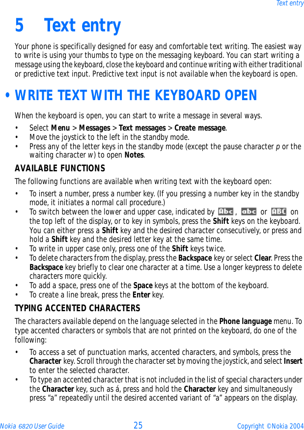 Nokia 6820 User Guide 25 Copyright © Nokia 2004Text entry5 Text entryYour phone is specifically designed for easy and comfortable text writing. The easiest way to write is using your thumbs to type on the messaging keyboard. You can start writing a message using the keyboard, close the keyboard and continue writing with either traditional or predictive text input. Predictive text input is not available when the keyboard is open. •WRITE TEXT WITH THE KEYBOARD OPENWhen the keyboard is open, you can start to write a message in several ways.• Select Menu &gt; Messages &gt; Text messages &gt; Create message.• Move the joystick to the left in the standby mode.• Press any of the letter keys in the standby mode (except the pause character p or the waiting character w) to open Notes.AVAILABLE FUNCTIONSThe following functions are available when writing text with the keyboard open:• To insert a number, press a number key. (If you pressing a number key in the standby mode, it initiates a normal call procedure.) • To switch between the lower and upper case, indicated by  ,   or   on the top left of the display, or to key in symbols, press the Shift keys on the keyboard. You can either press a Shift key and the desired character consecutively, or press and hold a Shift key and the desired letter key at the same time. • To write in upper case only, press one of the Shift keys twice.• To delete characters from the display, press the Backspace key or select Clear. Press the Backspace key briefly to clear one character at a time. Use a longer keypress to delete characters more quickly.• To add a space, press one of the Space keys at the bottom of the keyboard.• To create a line break, press the Enter key.TYPING ACCENTED CHARACTERSThe characters available depend on the language selected in the Phone language menu. To type accented characters or symbols that are not printed on the keyboard, do one of the following: • To access a set of punctuation marks, accented characters, and symbols, press the Character key. Scroll through the character set by moving the joystick, and select Insert to enter the selected character. • To type an accented character that is not included in the list of special characters under the Character key, such as á, press and hold the Character key and simultaneously press “a” repeatedly until the desired accented variant of “a” appears on the display.