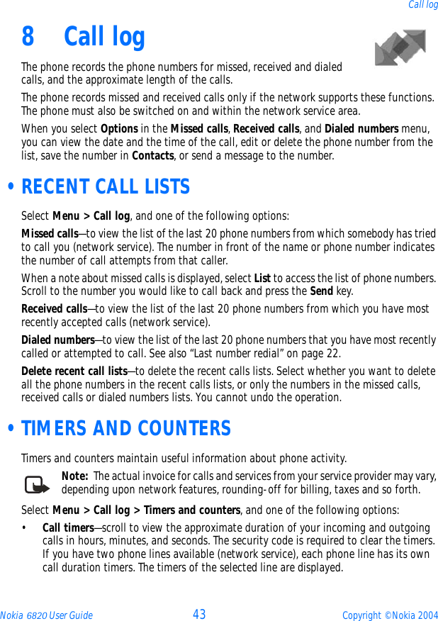 Nokia 6820 User Guide 43 Copyright © Nokia 2004Call log8 Call logThe phone records the phone numbers for missed, received and dialed calls, and the approximate length of the calls.The phone records missed and received calls only if the network supports these functions. The phone must also be switched on and within the network service area.When you select Options in the Missed calls, Received calls, and Dialed numbers menu, you can view the date and the time of the call, edit or delete the phone number from the list, save the number in Contacts, or send a message to the number. •RECENT CALL LISTSSelect Menu &gt; Call log, and one of the following options:Missed calls—to view the list of the last 20 phone numbers from which somebody has tried to call you (network service). The number in front of the name or phone number indicates the number of call attempts from that caller.When a note about missed calls is displayed, select List to access the list of phone numbers. Scroll to the number you would like to call back and press the Send key.Received calls—to view the list of the last 20 phone numbers from which you have most recently accepted calls (network service).Dialed numbers—to view the list of the last 20 phone numbers that you have most recently called or attempted to call. See also “Last number redial” on page 22.Delete recent call lists—to delete the recent calls lists. Select whether you want to delete all the phone numbers in the recent calls lists, or only the numbers in the missed calls, received calls or dialed numbers lists. You cannot undo the operation. •TIMERS AND COUNTERSTimers and counters maintain useful information about phone activity. Note:  The actual invoice for calls and services from your service provider may vary, depending upon network features, rounding-off for billing, taxes and so forth.Select Menu &gt; Call log &gt; Timers and counters, and one of the following options:•Call timers—scroll to view the approximate duration of your incoming and outgoing calls in hours, minutes, and seconds. The security code is required to clear the timers.If you have two phone lines available (network service), each phone line has its own call duration timers. The timers of the selected line are displayed.