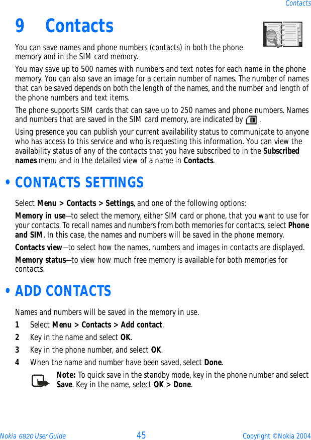 Nokia 6820 User Guide 45 Copyright © Nokia 2004Contacts9 ContactsYou can save names and phone numbers (contacts) in both the phone memory and in the SIM card memory.You may save up to 500 names with numbers and text notes for each name in the phone memory. You can also save an image for a certain number of names. The number of names that can be saved depends on both the length of the names, and the number and length of the phone numbers and text items.The phone supports SIM cards that can save up to 250 names and phone numbers. Names and numbers that are saved in the SIM card memory, are indicated by  .Using presence you can publish your current availability status to communicate to anyone who has access to this service and who is requesting this information. You can view the availability status of any of the contacts that you have subscribed to in the Subscribed names menu and in the detailed view of a name in Contacts. •CONTACTS SETTINGSSelect Menu &gt; Contacts &gt; Settings, and one of the following options:Memory in use—to select the memory, either SIM card or phone, that you want to use for your contacts. To recall names and numbers from both memories for contacts, select Phone and SIM. In this case, the names and numbers will be saved in the phone memory.Contacts view—to select how the names, numbers and images in contacts are displayed.Memory status—to view how much free memory is available for both memories for contacts. •ADD CONTACTSNames and numbers will be saved in the memory in use.1Select Menu &gt; Contacts &gt; Add contact.2Key in the name and select OK.3Key in the phone number, and select OK. 4When the name and number have been saved, select Done.Note: To quick save in the standby mode, key in the phone number and select Save. Key in the name, select OK &gt; Done.