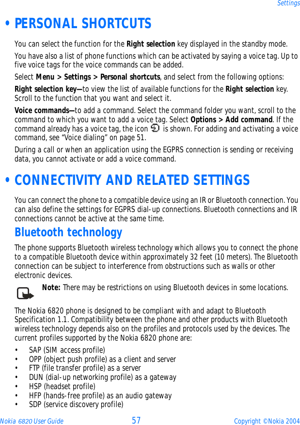 Nokia 6820 User Guide 57 Copyright © Nokia 2004Settings •PERSONAL SHORTCUTSYou can select the function for the Right selection key displayed in the standby mode.You have also a list of phone functions which can be activated by saying a voice tag. Up to five voice tags for the voice commands can be added.Select Menu &gt; Settings &gt; Personal shortcuts, and select from the following options:Right selection key—to view the list of available functions for the Right selection key. Scroll to the function that you want and select it.Voice commands—to add a command. Select the command folder you want, scroll to the command to which you want to add a voice tag. Select Options &gt; Add command. If the command already has a voice tag, the icon   is shown. For adding and activating a voice command, see “Voice dialing” on page 51.During a call or when an application using the EGPRS connection is sending or receiving data, you cannot activate or add a voice command.  •CONNECTIVITY AND RELATED SETTINGSYou can connect the phone to a compatible device using an IR or Bluetooth connection. You can also define the settings for EGPRS dial-up connections. Bluetooth connections and IR connections cannot be active at the same time.Bluetooth technologyThe phone supports Bluetooth wireless technology which allows you to connect the phone to a compatible Bluetooth device within approximately 32 feet (10 meters). The Bluetooth connection can be subject to interference from obstructions such as walls or other electronic devices.Note: There may be restrictions on using Bluetooth devices in some locations.      The Nokia 6820 phone is designed to be compliant with and adapt to Bluetooth Specification 1.1. Compatibility between the phone and other products with Bluetooth wireless technology depends also on the profiles and protocols used by the devices. The current profiles supported by the Nokia 6820 phone are:• SAP (SIM access profile) • OPP (object push profile) as a client and server• FTP (file transfer profile) as a server• DUN (dial-up networking profile) as a gateway• HSP (headset profile)• HFP (hands-free profile) as an audio gateway• SDP (service discovery profile)