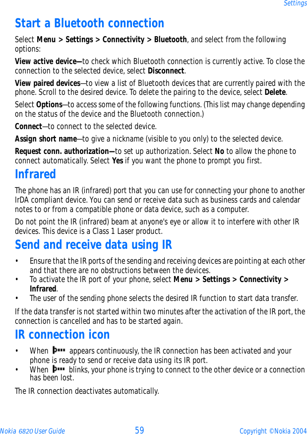 Nokia 6820 User Guide 59 Copyright © Nokia 2004SettingsStart a Bluetooth connectionSelect Menu &gt; Settings &gt; Connectivity &gt; Bluetooth, and select from the following options:View active device—to check which Bluetooth connection is currently active. To close the connection to the selected device, select Disconnect.View paired devices—to view a list of Bluetooth devices that are currently paired with the phone. Scroll to the desired device. To delete the pairing to the device, select Delete.Select Options—to access some of the following functions. (This list may change depending on the status of the device and the Bluetooth connection.)Connect—to connect to the selected device.Assign short name—to give a nickname (visible to you only) to the selected device.Request conn. authorization—to set up authorization. Select No to allow the phone to connect automatically. Select Yes if you want the phone to prompt you first.InfraredThe phone has an IR (infrared) port that you can use for connecting your phone to another IrDA compliant device. You can send or receive data such as business cards and calendar notes to or from a compatible phone or data device, such as a computer.Do not point the IR (infrared) beam at anyone&apos;s eye or allow it to interfere with other IR devices. This device is a Class 1 Laser product.Send and receive data using IR• Ensure that the IR ports of the sending and receiving devices are pointing at each other and that there are no obstructions between the devices.• To activate the IR port of your phone, select Menu &gt; Settings &gt; Connectivity &gt; Infrared.• The user of the sending phone selects the desired IR function to start data transfer.If the data transfer is not started within two minutes after the activation of the IR port, the connection is cancelled and has to be started again.IR connection icon• When   appears continuously, the IR connection has been activated and your phone is ready to send or receive data using its IR port.• When   blinks, your phone is trying to connect to the other device or a connection has been lost.The IR connection deactivates automatically.