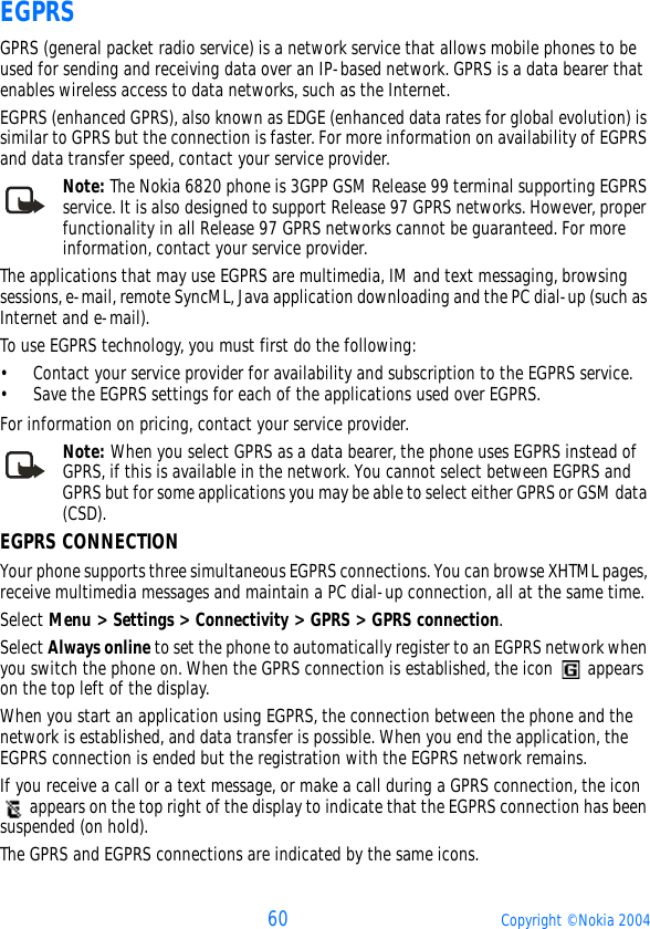 60 Copyright © Nokia 2004EGPRSGPRS (general packet radio service) is a network service that allows mobile phones to be used for sending and receiving data over an IP-based network. GPRS is a data bearer that enables wireless access to data networks, such as the Internet.EGPRS (enhanced GPRS), also known as EDGE (enhanced data rates for global evolution) is similar to GPRS but the connection is faster. For more information on availability of EGPRS and data transfer speed, contact your service provider.Note: The Nokia 6820 phone is 3GPP GSM Release 99 terminal supporting EGPRS service. It is also designed to support Release 97 GPRS networks. However, proper functionality in all Release 97 GPRS networks cannot be guaranteed. For more information, contact your service provider.The applications that may use EGPRS are multimedia, IM and text messaging, browsing sessions, e-mail, remote SyncML, Java application downloading and the PC dial-up (such as Internet and e-mail).To use EGPRS technology, you must first do the following:• Contact your service provider for availability and subscription to the EGPRS service.• Save the EGPRS settings for each of the applications used over EGPRS.For information on pricing, contact your service provider.Note: When you select GPRS as a data bearer, the phone uses EGPRS instead of GPRS, if this is available in the network. You cannot select between EGPRS and GPRS but for some applications you may be able to select either GPRS or GSM data (CSD).EGPRS CONNECTIONYour phone supports three simultaneous EGPRS connections. You can browse XHTML pages, receive multimedia messages and maintain a PC dial-up connection, all at the same time.Select Menu &gt; Settings &gt; Connectivity &gt; GPRS &gt; GPRS connection.Select Always online to set the phone to automatically register to an EGPRS network when you switch the phone on. When the GPRS connection is established, the icon   appears on the top left of the display.When you start an application using EGPRS, the connection between the phone and the network is established, and data transfer is possible. When you end the application, the EGPRS connection is ended but the registration with the EGPRS network remains.If you receive a call or a text message, or make a call during a GPRS connection, the icon  appears on the top right of the display to indicate that the EGPRS connection has been suspended (on hold).The GPRS and EGPRS connections are indicated by the same icons.