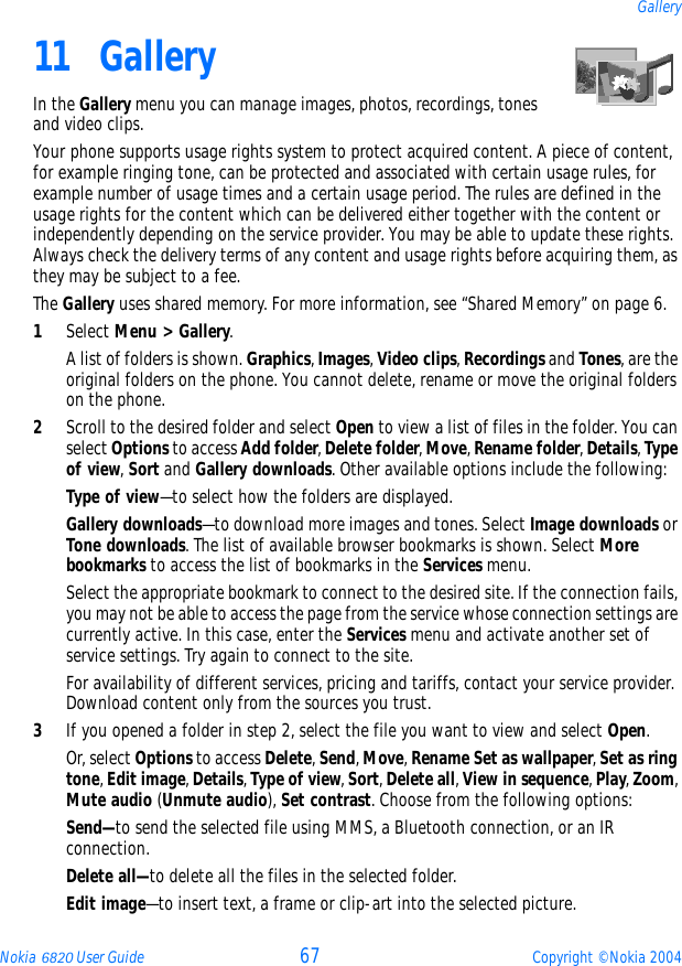 Nokia 6820 User Guide 67 Copyright © Nokia 2004Gallery11 GalleryIn the Gallery menu you can manage images, photos, recordings, tones and video clips.Your phone supports usage rights system to protect acquired content. A piece of content, for example ringing tone, can be protected and associated with certain usage rules, for example number of usage times and a certain usage period. The rules are defined in the usage rights for the content which can be delivered either together with the content or independently depending on the service provider. You may be able to update these rights. Always check the delivery terms of any content and usage rights before acquiring them, as they may be subject to a fee.The Gallery uses shared memory. For more information, see “Shared Memory” on page 6.1Select Menu &gt; Gallery. A list of folders is shown. Graphics, Images, Video clips, Recordings and Tones, are the original folders on the phone. You cannot delete, rename or move the original folders on the phone.2Scroll to the desired folder and select Open to view a list of files in the folder. You can select Options to access Add folder, Delete folder, Move, Rename folder, Details, Type of view, Sort and Gallery downloads. Other available options include the following:Type of view—to select how the folders are displayed.Gallery downloads—to download more images and tones. Select Image downloads or Tone downloads. The list of available browser bookmarks is shown. Select More bookmarks to access the list of bookmarks in the Services menu.Select the appropriate bookmark to connect to the desired site. If the connection fails, you may not be able to access the page from the service whose connection settings are currently active. In this case, enter the Services menu and activate another set of service settings. Try again to connect to the site.For availability of different services, pricing and tariffs, contact your service provider. Download content only from the sources you trust.3If you opened a folder in step 2, select the file you want to view and select Open.Or, select Options to access Delete, Send, Move, Rename Set as wallpaper, Set as ring tone, Edit image, Details, Type of view, Sort, Delete all, View in sequence, Play, Zoom, Mute audio (Unmute audio), Set contrast. Choose from the following options:Send—to send the selected file using MMS, a Bluetooth connection, or an IR connection.Delete all—to delete all the files in the selected folder.Edit image—to insert text, a frame or clip-art into the selected picture.