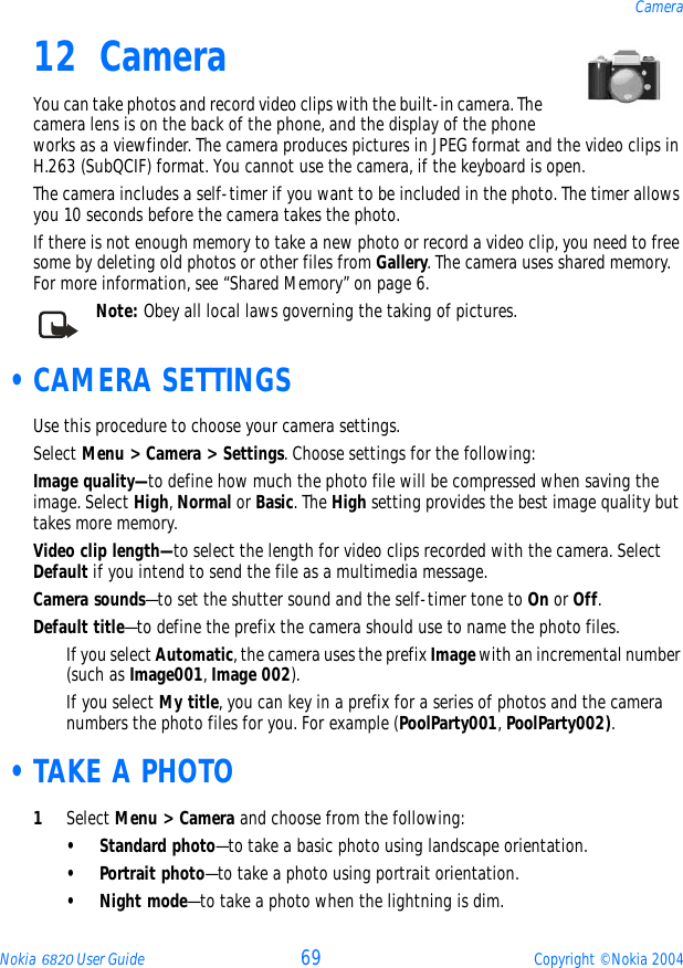 Nokia 6820 User Guide 69 Copyright © Nokia 2004Camera12 CameraYou can take photos and record video clips with the built-in camera. The camera lens is on the back of the phone, and the display of the phone works as a viewfinder. The camera produces pictures in JPEG format and the video clips in H.263 (SubQCIF) format. You cannot use the camera, if the keyboard is open.The camera includes a self-timer if you want to be included in the photo. The timer allows you 10 seconds before the camera takes the photo. If there is not enough memory to take a new photo or record a video clip, you need to free some by deleting old photos or other files from Gallery. The camera uses shared memory. For more information, see “Shared Memory” on page 6.Note: Obey all local laws governing the taking of pictures.  •CAMERA SETTINGSUse this procedure to choose your camera settings.Select Menu &gt; Camera &gt; Settings. Choose settings for the following:Image quality—to define how much the photo file will be compressed when saving the image. Select High, Normal or Basic. The High setting provides the best image quality but takes more memory.Video clip length—to select the length for video clips recorded with the camera. Select Default if you intend to send the file as a multimedia message.Camera sounds—to set the shutter sound and the self-timer tone to On or Off.Default title—to define the prefix the camera should use to name the photo files. If you select Automatic, the camera uses the prefix Image with an incremental number (such as Image001, Image 002). If you select My title, you can key in a prefix for a series of photos and the camera numbers the photo files for you. For example (PoolParty001, PoolParty002). •TAKE A PHOTO1Select Menu &gt; Camera and choose from the following:• Standard photo—to take a basic photo using landscape orientation.• Portrait photo—to take a photo using portrait orientation.•Night mode—to take a photo when the lightning is dim.