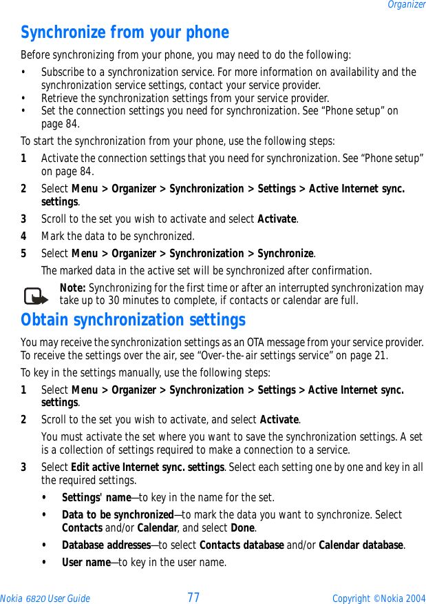 Nokia 6820 User Guide 77 Copyright © Nokia 2004OrganizerSynchronize from your phoneBefore synchronizing from your phone, you may need to do the following:• Subscribe to a synchronization service. For more information on availability and the synchronization service settings, contact your service provider.• Retrieve the synchronization settings from your service provider.• Set the connection settings you need for synchronization. See “Phone setup” on page 84.To start the synchronization from your phone, use the following steps:1Activate the connection settings that you need for synchronization. See “Phone setup” on page 84.2Select Menu &gt; Organizer &gt; Synchronization &gt; Settings &gt; Active Internet sync. settings. 3Scroll to the set you wish to activate and select Activate. 4Mark the data to be synchronized.5Select Menu &gt; Organizer &gt; Synchronization &gt; Synchronize. The marked data in the active set will be synchronized after confirmation.Note: Synchronizing for the first time or after an interrupted synchronization may take up to 30 minutes to complete, if contacts or calendar are full.Obtain synchronization settingsYou may receive the synchronization settings as an OTA message from your service provider. To receive the settings over the air, see “Over-the-air settings service” on page 21.To key in the settings manually, use the following steps:1Select Menu &gt; Organizer &gt; Synchronization &gt; Settings &gt; Active Internet sync. settings. 2Scroll to the set you wish to activate, and select Activate.You must activate the set where you want to save the synchronization settings. A set is a collection of settings required to make a connection to a service.3Select Edit active Internet sync. settings. Select each setting one by one and key in all the required settings. • Settings&apos; name—to key in the name for the set.• Data to be synchronized—to mark the data you want to synchronize. Select Contacts and/or Calendar, and select Done.• Database addresses—to select Contacts database and/or Calendar database.•User name—to key in the user name.