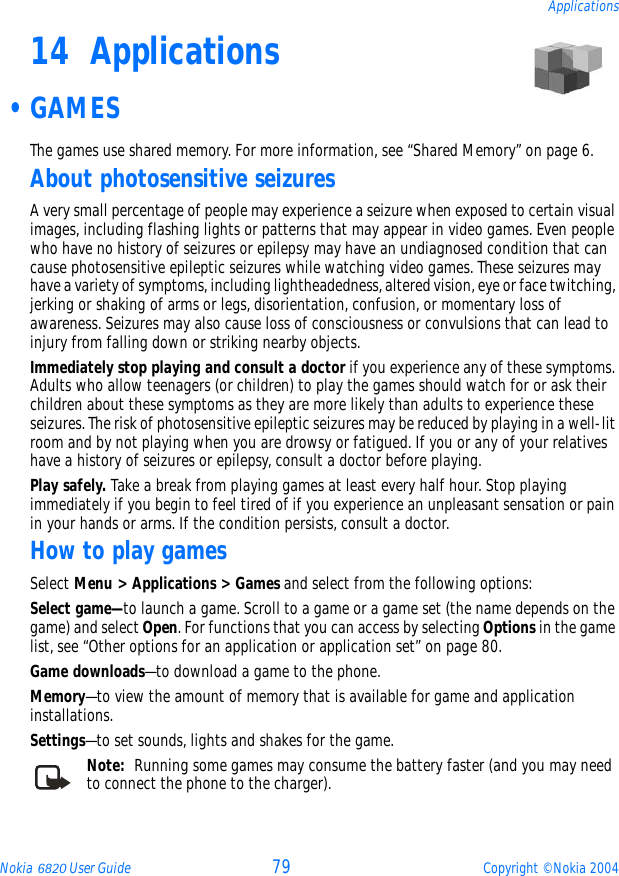 Nokia 6820 User Guide 79 Copyright © Nokia 2004Applications14 Applications •GAMESThe games use shared memory. For more information, see “Shared Memory” on page 6.About photosensitive seizuresA very small percentage of people may experience a seizure when exposed to certain visual images, including flashing lights or patterns that may appear in video games. Even people who have no history of seizures or epilepsy may have an undiagnosed condition that can cause photosensitive epileptic seizures while watching video games. These seizures may have a variety of symptoms, including lightheadedness, altered vision, eye or face twitching, jerking or shaking of arms or legs, disorientation, confusion, or momentary loss of awareness. Seizures may also cause loss of consciousness or convulsions that can lead to injury from falling down or striking nearby objects.Immediately stop playing and consult a doctor if you experience any of these symptoms. Adults who allow teenagers (or children) to play the games should watch for or ask their children about these symptoms as they are more likely than adults to experience these seizures. The risk of photosensitive epileptic seizures may be reduced by playing in a well-lit room and by not playing when you are drowsy or fatigued. If you or any of your relatives have a history of seizures or epilepsy, consult a doctor before playing.Play safely. Take a break from playing games at least every half hour. Stop playing immediately if you begin to feel tired of if you experience an unpleasant sensation or pain in your hands or arms. If the condition persists, consult a doctor. How to play gamesSelect Menu &gt; Applications &gt; Games and select from the following options:Select game—to launch a game. Scroll to a game or a game set (the name depends on the game) and select Open. For functions that you can access by selecting Options in the game list, see “Other options for an application or application set” on page 80.Game downloads—to download a game to the phone.Memory—to view the amount of memory that is available for game and application installations.Settings—to set sounds, lights and shakes for the game.Note:  Running some games may consume the battery faster (and you may need to connect the phone to the charger).