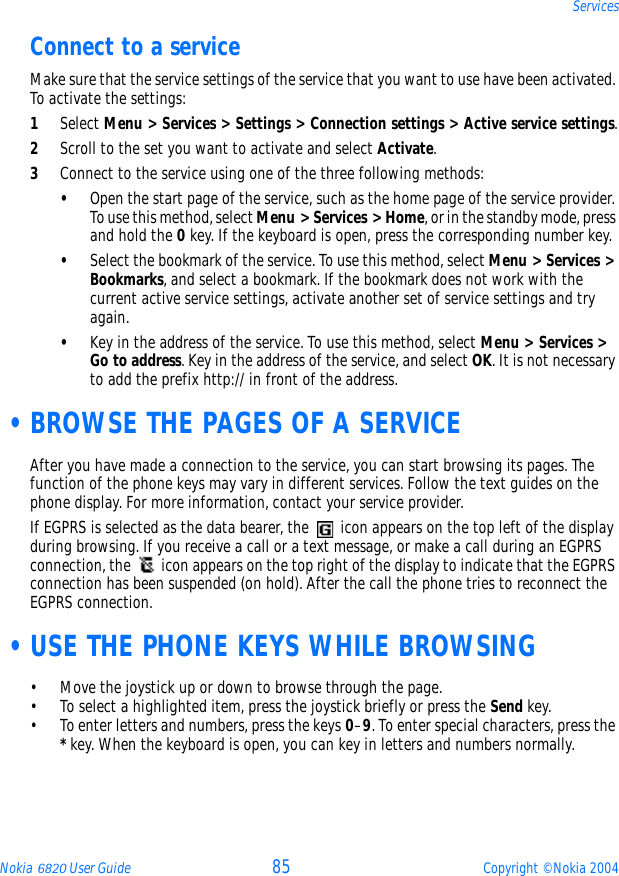 Nokia 6820 User Guide 85 Copyright © Nokia 2004ServicesConnect to a serviceMake sure that the service settings of the service that you want to use have been activated. To activate the settings:1Select Menu &gt; Services &gt; Settings &gt; Connection settings &gt; Active service settings.2Scroll to the set you want to activate and select Activate.3Connect to the service using one of the three following methods:•Open the start page of the service, such as the home page of the service provider. To use this method, select Menu &gt; Services &gt; Home, or in the standby mode, press and hold the 0 key. If the keyboard is open, press the corresponding number key.•Select the bookmark of the service. To use this method, select Menu &gt; Services &gt; Bookmarks, and select a bookmark. If the bookmark does not work with the current active service settings, activate another set of service settings and try again.•Key in the address of the service. To use this method, select Menu &gt; Services &gt; Go to address. Key in the address of the service, and select OK. It is not necessary to add the prefix http:// in front of the address. •BROWSE THE PAGES OF A SERVICEAfter you have made a connection to the service, you can start browsing its pages. The function of the phone keys may vary in different services. Follow the text guides on the phone display. For more information, contact your service provider.If EGPRS is selected as the data bearer, the   icon appears on the top left of the display during browsing. If you receive a call or a text message, or make a call during an EGPRS connection, the   icon appears on the top right of the display to indicate that the EGPRS connection has been suspended (on hold). After the call the phone tries to reconnect the EGPRS connection. •USE THE PHONE KEYS WHILE BROWSING• Move the joystick up or down to browse through the page.• To select a highlighted item, press the joystick briefly or press the Send key. • To enter letters and numbers, press the keys 0–9. To enter special characters, press the * key. When the keyboard is open, you can key in letters and numbers normally.
