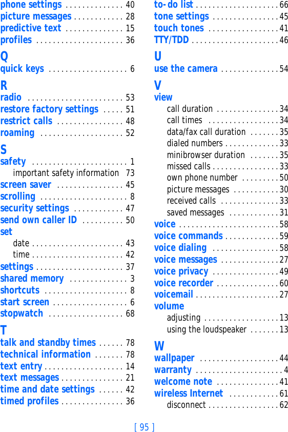 [ 95 ]phone settings . . . . . . . . . . . . . . 40picture messages . . . . . . . . . . . . 28predictive text . . . . . . . . . . . . . . 15profiles  . . . . . . . . . . . . . . . . . . . . . 36Qquick keys  . . . . . . . . . . . . . . . . . . . 6Rradio  . . . . . . . . . . . . . . . . . . . . . . . 53restore factory settings  . . . . . 51restrict calls  . . . . . . . . . . . . . . . . 48roaming  . . . . . . . . . . . . . . . . . . . . 52Ssafety  . . . . . . . . . . . . . . . . . . . . . . . 1important safety information  73screen saver  . . . . . . . . . . . . . . . . 45scrolling  . . . . . . . . . . . . . . . . . . . . . 8security settings  . . . . . . . . . . . . 47send own caller ID  . . . . . . . . . . 50setdate . . . . . . . . . . . . . . . . . . . . . . 43time . . . . . . . . . . . . . . . . . . . . . . 42settings . . . . . . . . . . . . . . . . . . . . . 37shared memory  . . . . . . . . . . . . . . 3shortcuts  . . . . . . . . . . . . . . . . . . . . 8start screen . . . . . . . . . . . . . . . . . . 6stopwatch  . . . . . . . . . . . . . . . . . . 68Ttalk and standby times . . . . . . 78technical information . . . . . . . 78text entry . . . . . . . . . . . . . . . . . . . 14text messages . . . . . . . . . . . . . . . 21time and date settings  . . . . . . 42timed profiles . . . . . . . . . . . . . . . 36to-do list . . . . . . . . . . . . . . . . . . . .66tone settings . . . . . . . . . . . . . . . .45touch tones  . . . . . . . . . . . . . . . . .41TTY/TDD . . . . . . . . . . . . . . . . . . . . .46Uuse the camera . . . . . . . . . . . . . .54Vviewcall duration . . . . . . . . . . . . . . .34call times  . . . . . . . . . . . . . . . . .34data/fax call duration  . . . . . . .35dialed numbers . . . . . . . . . . . . . 33minibrowser duration  . . . . . . . 35missed calls . . . . . . . . . . . . . . . .33own phone number  . . . . . . . . .50picture messages . . . . . . . . . . .30received calls  . . . . . . . . . . . . . .33saved messages  . . . . . . . . . . . .31voice . . . . . . . . . . . . . . . . . . . . . . . .58voice commands . . . . . . . . . . . . .59voice dialing  . . . . . . . . . . . . . . . .58voice messages . . . . . . . . . . . . . .27voice privacy . . . . . . . . . . . . . . . .49voice recorder . . . . . . . . . . . . . . .60voicemail . . . . . . . . . . . . . . . . . . . .27volumeadjusting . . . . . . . . . . . . . . . . . .13using the loudspeaker . . . . . . .13Wwallpaper  . . . . . . . . . . . . . . . . . . .44warranty . . . . . . . . . . . . . . . . . . . . . 4welcome note  . . . . . . . . . . . . . . .41wireless Internet  . . . . . . . . . . . .61disconnect . . . . . . . . . . . . . . . . .62