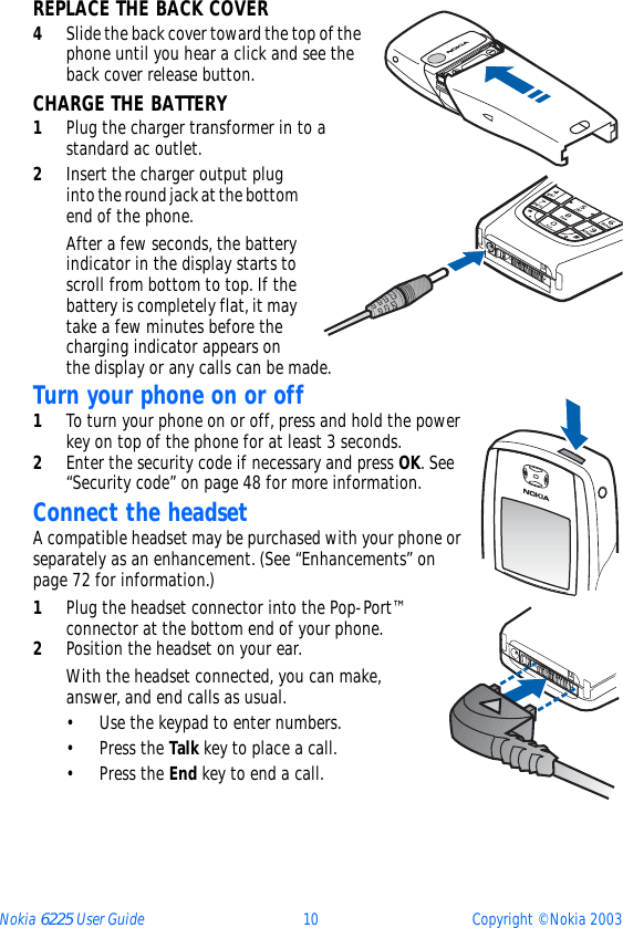 Nokia 6225 User Guide 10 Copyright © Nokia 2003REPLACE THE BACK COVER4Slide the back cover toward the top of the phone until you hear a click and see the back cover release button.CHARGE THE BATTERY1Plug the charger transformer in to a standard ac outlet.2Insert the charger output plug into the round jack at the bottom end of the phone.After a few seconds, the battery indicator in the display starts to scroll from bottom to top. If the battery is completely flat, it may take a few minutes before the charging indicator appears on the display or any calls can be made.Turn your phone on or off1To turn your phone on or off, press and hold the power key on top of the phone for at least 3 seconds.2Enter the security code if necessary and press OK. See “Security code” on page 48 for more information.Connect the headsetA compatible headset may be purchased with your phone or separately as an enhancement. (See “Enhancements” on page 72 for information.)1Plug the headset connector into the Pop-Port™ connector at the bottom end of your phone.2Position the headset on your ear.With the headset connected, you can make, answer, and end calls as usual.• Use the keypad to enter numbers.•Press the Talk key to place a call.•Press the End key to end a call.