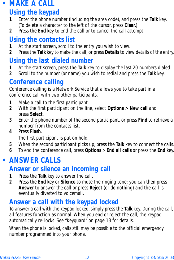 Nokia 6225 User Guide 12 Copyright © Nokia 2003 • MAKE A CALLUsing the keypad1Enter the phone number (including the area code), and press the Talk key. (To delete a character to the left of the cursor, press Clear.)2Press the End key to end the call or to cancel the call attempt.Using the contacts list1At the start screen, scroll to the entry you wish to view.2Press the Talk key to make the call, or press Details to view details of the entry.Using the last dialed number1At the start screen, press the Talk key to display the last 20 numbers dialed. 2Scroll to the number (or name) you wish to redial and press the Talk key.Conference callingConference calling is a Network Service that allows you to take part in a conference call with two other participants.1Make a call to the first participant.2With the first participant on the line, select Options &gt; New call and press Select.3Enter the phone number of the second participant, or press Find to retrieve a number from the contacts list. 4Press Flash.The first participant is put on hold.5When the second participant picks up, press the Talk key to connect the calls.6To end the conference call, press Options &gt; End all calls or press the End key. • ANSWER CALLSAnswer or silence an incoming call1Press the Talk key to answer the call.2Press the End key or Silence to mute the ringing tone; you can then press Answer to answer the call or press Reject (or do nothing) and the call is eventually diverted to voicemail.Answer a call with the keypad lockedTo answer a call with the keypad locked, simply press the Talk key. During the call, all features function as normal. When you end or reject the call, the keypad automatically re-locks. See “Keyguard” on page 13 for details.When the phone is locked, calls still may be possible to the official emergency number programmed into your phone. 