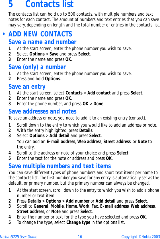 Nokia 6225 User Guide 16 Copyright © Nokia 20035 Contacts list The contacts list can hold up to 500 contacts, with multiple numbers and text notes for each contact. The amount of numbers and text entries that you can save may vary, depending on length and the total number of entries in the contacts list. • ADD NEW CONTACTSSave a name and number1At the start screen, enter the phone number you wish to save.2Select Options &gt; Save and press Select.3Enter the name and press OK.Save (only) a number1At the start screen, enter the phone number you wish to save.2Press and hold Options. Save an entry1At the start screen, select Contacts &gt; Add contact and press Select.2Enter the name and press OK.3Enter the phone number, and press OK &gt; Done.Save addresses and notesTo save an address or note, you need to add it to an existing entry (contact). 1Scroll down to the entry to which you would like to add an address or note.2With the entry highlighted, press Details.3Select Options &gt; Add detail and press Select. You can add an E-mail address, Web address, Street address, or Note to the entry.4Scroll to the address or note of your choice and press Select.5Enter the text for the note or address and press OK.Save multiple numbers and text itemsYou can save different types of phone numbers and short text items per name to the contacts list. The first number you save for any entry is automatically set as the default, or primary number, but the primary number can always be changed.1At the start screen, scroll down to the entry to which you wish to add a phone number or text item.2Press Details &gt; Options &gt; Add number or Add detail and press Select.3Scroll to General, Mobile, Home, Work, Fax, E-mail address, Web address, Street address, or Note and press Select.4Enter the number or text for the type you have selected and press OK.5To change the type, select Change type in the options list.