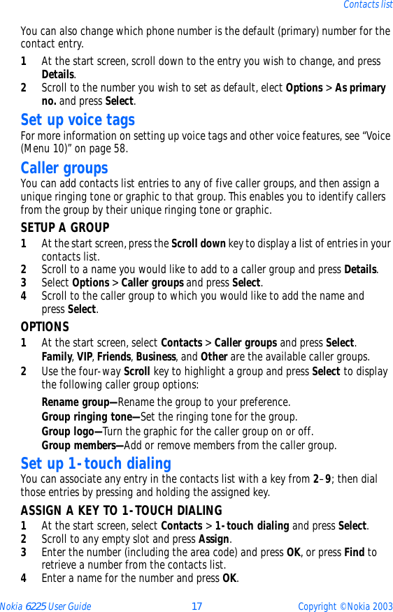 Nokia 6225 User Guide 17 Copyright © Nokia 2003Contacts listYou can also change which phone number is the default (primary) number for the contact entry.1At the start screen, scroll down to the entry you wish to change, and press Details. 2Scroll to the number you wish to set as default, elect Options &gt; As primary no. and press Select.Set up voice tagsFor more information on setting up voice tags and other voice features, see “Voice (Menu 10)” on page 58.Caller groupsYou can add contacts list entries to any of five caller groups, and then assign a unique ringing tone or graphic to that group. This enables you to identify callers from the group by their unique ringing tone or graphic.SETUP A GROUP1At the start screen, press the Scroll down key to display a list of entries in your contacts list.2Scroll to a name you would like to add to a caller group and press Details.3Select Options &gt; Caller groups and press Select.4Scroll to the caller group to which you would like to add the name and press Select. OPTIONS1At the start screen, select Contacts &gt; Caller groups and press Select.Family, VIP, Friends, Business, and Other are the available caller groups.2Use the four-way Scroll key to highlight a group and press Select to display the following caller group options:Rename group—Rename the group to your preference.Group ringing tone—Set the ringing tone for the group.Group logo—Turn the graphic for the caller group on or off.Group members—Add or remove members from the caller group.Set up 1-touch dialingYou can associate any entry in the contacts list with a key from 2–9; then dial those entries by pressing and holding the assigned key.ASSIGN A KEY TO 1-TOUCH DIALING1At the start screen, select Contacts &gt; 1-touch dialing and press Select.2Scroll to any empty slot and press Assign.3Enter the number (including the area code) and press OK, or press Find to retrieve a number from the contacts list.4Enter a name for the number and press OK. 