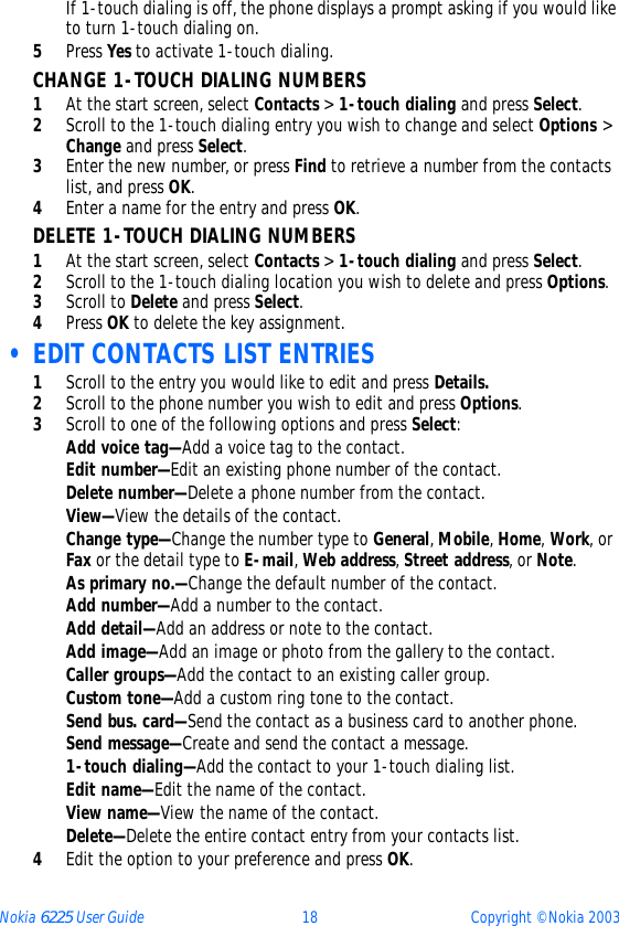 Nokia 6225 User Guide 18 Copyright © Nokia 2003If 1-touch dialing is off, the phone displays a prompt asking if you would like to turn 1-touch dialing on.5Press Yes to activate 1-touch dialing. CHANGE 1-TOUCH DIALING NUMBERS1At the start screen, select Contacts &gt; 1-touch dialing and press Select.2Scroll to the 1-touch dialing entry you wish to change and select Options &gt; Change and press Select.3Enter the new number, or press Find to retrieve a number from the contacts list, and press OK.4Enter a name for the entry and press OK. DELETE 1-TOUCH DIALING NUMBERS1At the start screen, select Contacts &gt; 1-touch dialing and press Select.2Scroll to the 1-touch dialing location you wish to delete and press Options.3Scroll to Delete and press Select.4Press OK to delete the key assignment. • EDIT CONTACTS LIST ENTRIES1Scroll to the entry you would like to edit and press Details.2Scroll to the phone number you wish to edit and press Options.3Scroll to one of the following options and press Select:Add voice tag—Add a voice tag to the contact.Edit number—Edit an existing phone number of the contact.Delete number—Delete a phone number from the contact.View—View the details of the contact.Change type—Change the number type to General, Mobile, Home, Work, or Fax or the detail type to E-mail, Web address, Street address, or Note.As primary no.—Change the default number of the contact.Add number—Add a number to the contact.Add detail—Add an address or note to the contact.Add image—Add an image or photo from the gallery to the contact.Caller groups—Add the contact to an existing caller group.Custom tone—Add a custom ring tone to the contact.Send bus. card—Send the contact as a business card to another phone.Send message—Create and send the contact a message.1-touch dialing—Add the contact to your 1-touch dialing list.Edit name—Edit the name of the contact.View name—View the name of the contact.Delete—Delete the entire contact entry from your contacts list.4Edit the option to your preference and press OK.