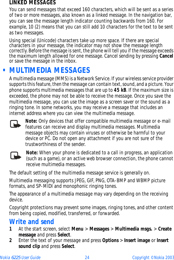 Nokia 6225 User Guide 24 Copyright © Nokia 2003LINKED MESSAGESYou can send messages that exceed 160 characters, which will be sent as a series of two or more messages, also known as a linked message. In the navigation bar, you can see the message length indicator counting backwards from 160. For example, 10 (2) means that you can still add 10 characters for the text to be sent as two messages.Using special (Unicode) characters take up more space. If there are special characters in your message, the indicator may not show the message length correctly. Before the message is sent, the phone will tell you if the message exceeds the maximum length allowed for one message. Cancel sending by pressing Cancel or save the message in the inbox. • MULTIMEDIA MESSAGESA multimedia message (MMS) is a Network Service. If your wireless service provider supports this feature, then the message can contain text, sound, and a picture. Your phone supports multimedia messages that are up to 45 kB. If the maximum size is exceeded, the phone may not be able to receive the message. Once you save the multimedia message, you can use the image as a screen saver or the sound as a ringing tone. In some networks, you may receive a message that includes an internet address where you can view the multimedia message. Note: Only devices that offer compatible multimedia message or e-mail features can receive and display multimedia messages. Multimedia message objects may contain viruses or otherwise be harmful to your device or PC. Do not open any attachment if you are not sure of the trustworthiness of the sender.Note: When your phone is dedicated to a call in progress, an application (such as a game), or an active web browser connection, the phone cannot receive multimedia messages.The default setting of the multimedia message service is generally on.Multimedia messaging supports JPEG, GIF, PNG, OTA-BMP and WBMP picture formats, and SP-MIDI and monophonic ringing tones.The appearance of a multimedia message may vary depending on the receiving device.Copyright protections may prevent some images, ringing tones, and other content from being copied, modified, transferred, or forwarded.Write and send1At the start screen, select Menu &gt; Messages &gt; Multimedia msgs. &gt; Create message and press Select.2Enter the text of your message and press Options &gt; Insert image or Insert sound clip and press Select.