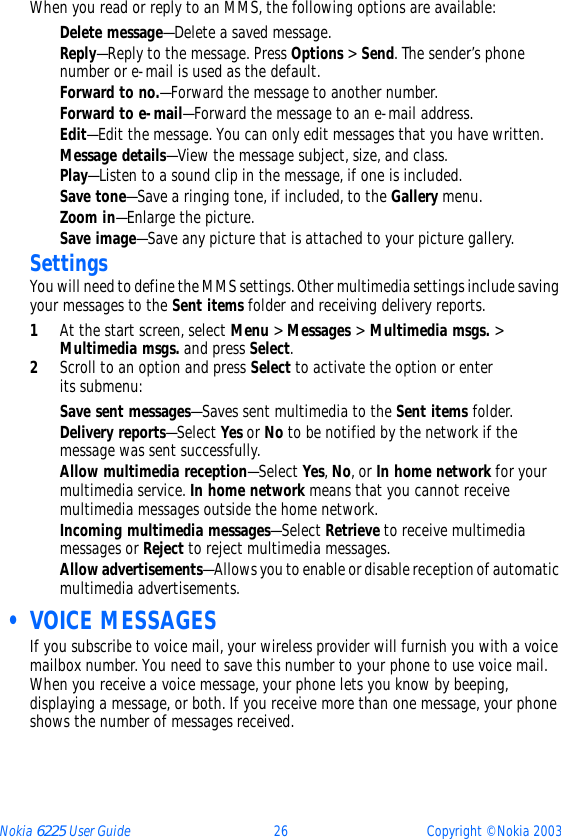 Nokia 6225 User Guide 26 Copyright © Nokia 2003When you read or reply to an MMS, the following options are available:Delete message—Delete a saved message.Reply—Reply to the message. Press Options &gt; Send. The sender’s phone number or e-mail is used as the default.Forward to no.—Forward the message to another number.Forward to e-mail—Forward the message to an e-mail address.Edit—Edit the message. You can only edit messages that you have written.Message details—View the message subject, size, and class.Play—Listen to a sound clip in the message, if one is included.Save tone—Save a ringing tone, if included, to the Gallery menu.Zoom in—Enlarge the picture.Save image—Save any picture that is attached to your picture gallery.SettingsYou will need to define the MMS settings. Other multimedia settings include saving your messages to the Sent items folder and receiving delivery reports.1At the start screen, select Menu &gt; Messages &gt; Multimedia msgs. &gt; Multimedia msgs. and press Select.2Scroll to an option and press Select to activate the option or enter  its submenu:Save sent messages—Saves sent multimedia to the Sent items folder.Delivery reports—Select Yes or No to be notified by the network if the message was sent successfully.Allow multimedia reception—Select Yes, No, or In home network for your multimedia service. In home network means that you cannot receive multimedia messages outside the home network.Incoming multimedia messages—Select Retrieve to receive multimedia messages or Reject to reject multimedia messages.Allow advertisements—Allows you to enable or disable reception of automatic multimedia advertisements. • VOICE MESSAGESIf you subscribe to voice mail, your wireless provider will furnish you with a voice mailbox number. You need to save this number to your phone to use voice mail. When you receive a voice message, your phone lets you know by beeping, displaying a message, or both. If you receive more than one message, your phone shows the number of messages received.