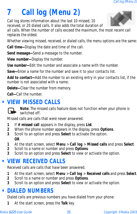 Nokia 6225 User Guide 33 Copyright © Nokia 2003Call log (Menu 2)7 Call log (Menu 2) Call log stores information about the last 10 missed, 10 received, or 20 dialed calls. It also adds the total duration of all calls. When the number of calls exceed the maximum, the most recent call replaces the oldest.Whether viewing missed, received, or dialed calls, the menu options are the same:Call time—Display the date and time of the call.Send message—Send a message to the number.View number—Display the number.Use number—Edit the number and associate a name with the number.Save—Enter a name for the number and save it to your contacts list.Add to contact—Add the number to an existing entry in your contacts list, if the number is not associated with a name.Delete—Clear the number from memory.Call—Call the number. • VIEW MISSED CALLSNote: The missed calls feature does not function when your phone is switched off.Missed calls are calls that were never answered. 1If # missed call appears in the display, press List.2When the phone number appears in the display, press Options.3Scroll to an option and press Select to activate the option.OR1At the start screen, select Menu &gt; Call log &gt; Missed calls and press Select.2Scroll to a name or number and press Options. 3Scroll to an option and press Select to view or activate the option. • VIEW RECEIVED CALLSReceived calls are calls that have been answered.1At the start screen, select Menu &gt; Call log &gt; Received calls and press Select.2Scroll to a name or number and press Options.3Scroll to an option and press Select to view or activate the option. • DIALED NUMBERSDialed calls are previous numbers you have dialed from your phone:1At the start screen, press the Talk key. 