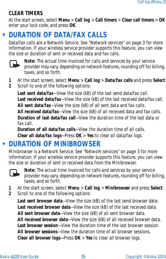 Nokia 6225 User Guide 35 Copyright © Nokia 2003Call log (Menu 2)CLEAR TIMERSAt the start screen, select Menu &gt; Call log &gt; Call timers &gt; Clear call timers &gt; OK enter your lock code, and press OK. • DURATION OF DATA/FAX CALLSData/fax calls are a Network Service. See “Network services” on page 3 for more information. If your wireless service provider supports this feature, you can view the size or duration of sent or received data and fax calls.Note: The actual time invoiced for calls and services by your service provider may vary, depending on network features, rounding off for billing, taxes, and so forth.1At the start screen, select Menu &gt; Call log &gt; Data/fax calls and press Select.2Scroll to one of the following options:Last sent data/fax—View the size (kB) of the last send data/fax call.Last received data/fax—View the size (kB) of the last received data/fax call.All sent data/fax—View the size (kB) of all sent data and fax calls.All received data/fax—View the size (kB) of all received data and fax calls.Duration of last data/fax call—View the duration time of the last data or fax call.Duration of all data/fax calls—View the duration time of all calls.Clear all data/fax logs—Press OK &gt; Yes to clear all data/fax logs.  • DURATION OF MINIBROWSERMinibrowser is a Network Service. See “Network services” on page 3 for more information. If your wireless service provider supports this feature, you can view the size or duration of sent or received data from the Minibrowser.Note: The actual time invoiced for calls and services by your service provider may vary, depending on network features, rounding off for billing, taxes, and so forth.1At the start screen, select Menu &gt; Call log &gt; Minibrowser and press Select.2Scroll to one of the following options:Last sent browser data—View the size (kB) of the last send browser data.Last received browser data—View the size (kB) of the last received data.All sent browser data—View the size (kB) of all sent browser data.All received browser data—View the size (kB) of all received browser data.Last browser session—View the duration time of the last browser session.All browser sessions—View the duration time of all browser sessions.Clear all browser logs—Press OK &gt; Yes to clear all browser logs.
