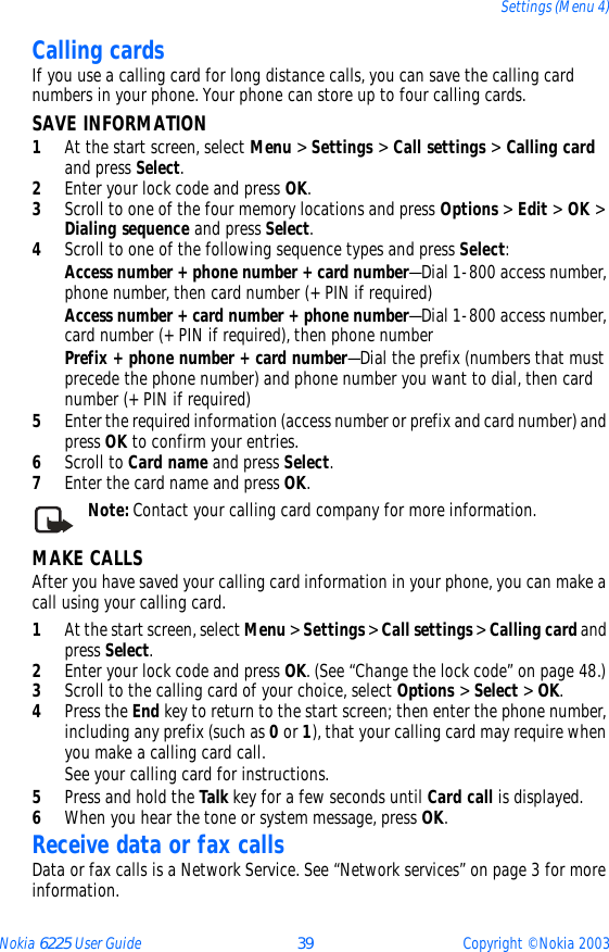 Nokia 6225 User Guide 39 Copyright © Nokia 2003Settings (Menu 4)Calling cardsIf you use a calling card for long distance calls, you can save the calling card numbers in your phone. Your phone can store up to four calling cards.SAVE INFORMATION1At the start screen, select Menu &gt; Settings &gt; Call settings &gt; Calling card and press Select.2Enter your lock code and press OK.3Scroll to one of the four memory locations and press Options &gt; Edit &gt; OK &gt; Dialing sequence and press Select.4Scroll to one of the following sequence types and press Select:Access number + phone number + card number—Dial 1-800 access number, phone number, then card number (+ PIN if required)Access number + card number + phone number—Dial 1-800 access number, card number (+ PIN if required), then phone numberPrefix + phone number + card number—Dial the prefix (numbers that must precede the phone number) and phone number you want to dial, then card number (+ PIN if required)5Enter the required information (access number or prefix and card number) and press OK to confirm your entries.6Scroll to Card name and press Select.7Enter the card name and press OK.Note: Contact your calling card company for more information.MAKE CALLSAfter you have saved your calling card information in your phone, you can make a call using your calling card.1At the start screen, select Menu &gt; Settings &gt; Call settings &gt; Calling card and press Select. 2Enter your lock code and press OK. (See “Change the lock code” on page 48.)3Scroll to the calling card of your choice, select Options &gt; Select &gt; OK.4Press the End key to return to the start screen; then enter the phone number, including any prefix (such as 0 or 1), that your calling card may require when you make a calling card call.See your calling card for instructions.5Press and hold the Talk key for a few seconds until Card call is displayed.6When you hear the tone or system message, press OK.Receive data or fax callsData or fax calls is a Network Service. See “Network services” on page 3 for more information.