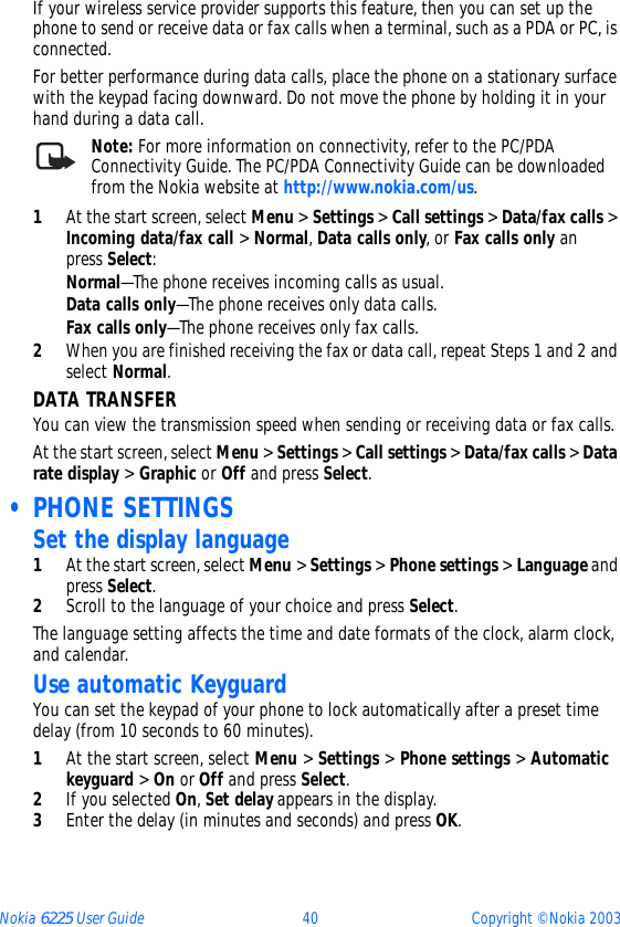 Nokia 6225 User Guide 40 Copyright © Nokia 2003If your wireless service provider supports this feature, then you can set up the phone to send or receive data or fax calls when a terminal, such as a PDA or PC, is connected.For better performance during data calls, place the phone on a stationary surface with the keypad facing downward. Do not move the phone by holding it in your hand during a data call.Note: For more information on connectivity, refer to the PC/PDA Connectivity Guide. The PC/PDA Connectivity Guide can be downloaded from the Nokia website at http://www.nokia.com/us.1At the start screen, select Menu &gt; Settings &gt; Call settings &gt; Data/fax calls &gt; Incoming data/fax call &gt; Normal, Data calls only, or Fax calls only an press Select:Normal—The phone receives incoming calls as usual.Data calls only—The phone receives only data calls.Fax calls only—The phone receives only fax calls.2When you are finished receiving the fax or data call, repeat Steps 1 and 2 and select Normal.DATA TRANSFERYou can view the transmission speed when sending or receiving data or fax calls.At the start screen, select Menu &gt; Settings &gt; Call settings &gt; Data/fax calls &gt; Data rate display &gt; Graphic or Off and press Select. • PHONE SETTINGSSet the display language1At the start screen, select Menu &gt; Settings &gt; Phone settings &gt; Language and press Select.2Scroll to the language of your choice and press Select.The language setting affects the time and date formats of the clock, alarm clock, and calendar.Use automatic KeyguardYou can set the keypad of your phone to lock automatically after a preset time delay (from 10 seconds to 60 minutes).1At the start screen, select Menu &gt; Settings &gt; Phone settings &gt; Automatic keyguard &gt; On or Off and press Select. 2If you selected On, Set delay appears in the display. 3Enter the delay (in minutes and seconds) and press OK.