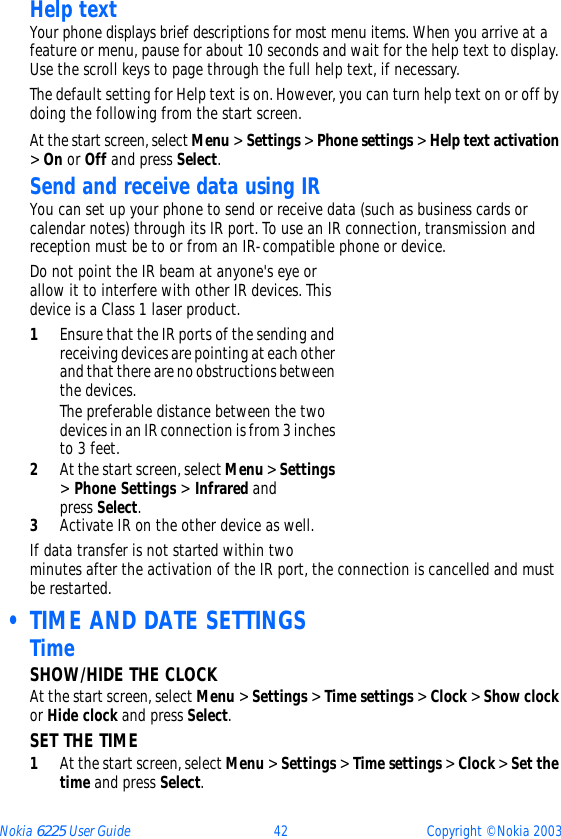 Nokia 6225 User Guide 42 Copyright © Nokia 2003Help textYour phone displays brief descriptions for most menu items. When you arrive at a feature or menu, pause for about 10 seconds and wait for the help text to display. Use the scroll keys to page through the full help text, if necessary.The default setting for Help text is on. However, you can turn help text on or off by doing the following from the start screen.At the start screen, select Menu &gt; Settings &gt; Phone settings &gt; Help text activation &gt; On or Off and press Select.Send and receive data using IRYou can set up your phone to send or receive data (such as business cards or calendar notes) through its IR port. To use an IR connection, transmission and reception must be to or from an IR-compatible phone or device.Do not point the IR beam at anyone&apos;s eye or allow it to interfere with other IR devices. This device is a Class 1 laser product.1Ensure that the IR ports of the sending and receiving devices are pointing at each other and that there are no obstructions between the devices.The preferable distance between the two devices in an IR connection is from 3 inches to 3 feet.2At the start screen, select Menu &gt; Settings &gt; Phone Settings &gt; Infrared and press Select.3Activate IR on the other device as well.If data transfer is not started within two minutes after the activation of the IR port, the connection is cancelled and must be restarted. • TIME AND DATE SETTINGSTimeSHOW/HIDE THE CLOCKAt the start screen, select Menu &gt; Settings &gt; Time settings &gt; Clock &gt; Show clock or Hide clock and press Select.SET THE TIME1At the start screen, select Menu &gt; Settings &gt; Time settings &gt; Clock &gt; Set the time and press Select.