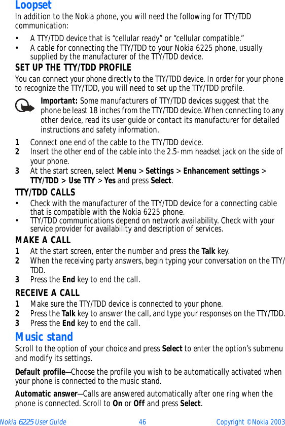Nokia 6225 User Guide 46 Copyright © Nokia 2003LoopsetIn addition to the Nokia phone, you will need the following for TTY/TDD communication:• A TTY/TDD device that is “cellular ready” or “cellular compatible.”• A cable for connecting the TTY/TDD to your Nokia 6225 phone, usually supplied by the manufacturer of the TTY/TDD device.SET UP THE TTY/TDD PROFILEYou can connect your phone directly to the TTY/TDD device. In order for your phone to recognize the TTY/TDD, you will need to set up the TTY/TDD profile.    Important: Some manufacturers of TTY/TDD devices suggest that the phone be least 18 inches from the TTY/TDD device. When connecting to any other device, read its user guide or contact its manufacturer for detailed instructions and safety information.1Connect one end of the cable to the TTY/TDD device.2Insert the other end of the cable into the 2.5-mm headset jack on the side of your phone.3At the start screen, select Menu &gt; Settings &gt; Enhancement settings &gt; TTY/TDD &gt; Use TTY &gt; Yes and press Select.TTY/TDD CALLS• Check with the manufacturer of the TTY/TDD device for a connecting cable that is compatible with the Nokia 6225 phone.• TTY/TDD communications depend on network availability. Check with your service provider for availability and description of services.MAKE A CALL1At the start screen, enter the number and press the Talk key.2When the receiving party answers, begin typing your conversation on the TTY/TDD.3Press the End key to end the call.RECEIVE A CALL1Make sure the TTY/TDD device is connected to your phone.2Press the Talk key to answer the call, and type your responses on the TTY/TDD.3Press the End key to end the call.Music standScroll to the option of your choice and press Select to enter the option’s submenu and modify its settings.Default profile—Choose the profile you wish to be automatically activated when your phone is connected to the music stand.Automatic answer—Calls are answered automatically after one ring when the phone is connected. Scroll to On or Off and press Select.