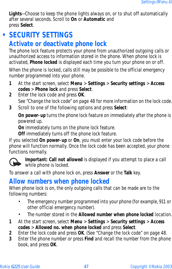 Nokia 6225 User Guide 47 Copyright © Nokia 2003Settings (Menu 4)Lights—Choose to keep the phone lights always on, or to shut off automatically after several seconds. Scroll to On or Automatic and  press Select. • SECURITY SETTINGSActivate or deactivate phone lockThe phone lock feature protects your phone from unauthorized outgoing calls or unauthorized access to information stored in the phone. When phone lock is activated, Phone locked is displayed each time you turn your phone on or off.When the phone is locked, calls still may be possible to the official emergency number programmed into your phone.1At the start screen, select Menu &gt; Settings &gt; Security settings &gt; Access codes &gt; Phone lock and press Select.2Enter the lock code and press OK.See “Change the lock code” on page 48 for more information on the lock code.3Scroll to one of the following options and press Select:On power-up turns the phone lock feature on immediately after the phone is powered up.On immediately turns on the phone lock feature.Off immediately turns off the phone lock feature.If you selected On power-up or On, you must enter your lock code before the phone will function normally. Once the lock code has been accepted, your phone functions normally.Important: Call not allowed is displayed if you attempt to place a call while phone is locked.To answer a call with phone lock on, press Answer or the Talk key.Allow numbers when phone lockedWhen phone lock is on, the only outgoing calls that can be made are to the following numbers:• The emergency number programmed into your phone (for example, 911 or other official emergency number).• The number stored in the Allowed number when phone locked location.1At the start screen, select Menu &gt; Settings &gt; Security settings &gt; Access codes &gt; Allowed no. when phone locked and press Select.2Enter the lock code and press OK. (See “Change the lock code” on page 48. 3Enter the phone number or press Find and recall the number from the phone book, and press OK.