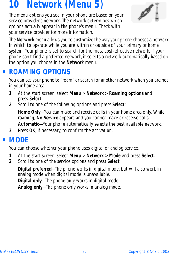 Nokia 6225 User Guide 52 Copyright © Nokia 200310 Network (Menu 5)The menu options you see in your phone are based on your service provider’s network. The network determines which options actually appear in the phone’s menu. Check with your service provider for more information.The Network menu allows you to customize the way your phone chooses a network in which to operate while you are within or outside of your primary or home system. Your phone is set to search for the most cost-effective network. If your phone can’t find a preferred network, it selects a network automatically based on the option you choose in the Network menu. • ROAMING OPTIONSYou can set your phone to “roam” or search for another network when you are not in your home area.1At the start screen, select Menu &gt; Network &gt; Roaming options and press Select.2Scroll to one of the following options and press Select:Home Only—You can make and receive calls in your home area only. While roaming, No Service appears and you cannot make or receive calls.Automatic—Your phone automatically selects the best available network.3Press OK, if necessary, to confirm the activation. •MODEYou can choose whether your phone uses digital or analog service.1At the start screen, select Menu &gt; Network &gt; Mode and press Select.2Scroll to one of the service options and press Select:Digital preferred—The phone works in digital mode, but will also work in analog mode when digital mode is unavailable.Digital only—The phone only works in digital mode.Analog only—The phone only works in analog mode.