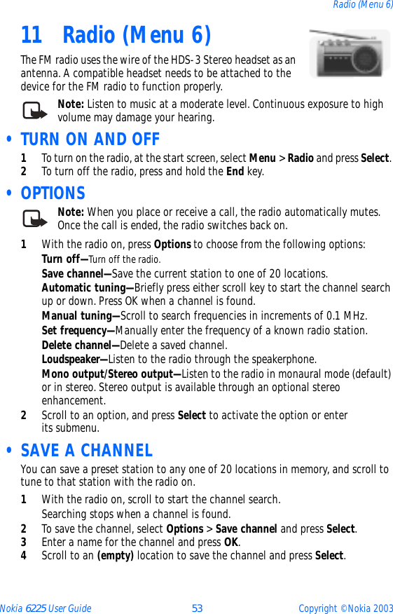 Nokia 6225 User Guide 53 Copyright © Nokia 2003Radio (Menu 6)11 Radio (Menu 6)The FM radio uses the wire of the HDS-3 Stereo headset as an antenna. A compatible headset needs to be attached to the device for the FM radio to function properly. Note: Listen to music at a moderate level. Continuous exposure to high volume may damage your hearing. • TURN ON AND OFF1To turn on the radio, at the start screen, select Menu &gt; Radio and press Select. 2To turn off the radio, press and hold the End key. •OPTIONSNote: When you place or receive a call, the radio automatically mutes. Once the call is ended, the radio switches back on.1With the radio on, press Options to choose from the following options:Turn off—Turn off the radio.Save channel—Save the current station to one of 20 locations.Automatic tuning—Briefly press either scroll key to start the channel search up or down. Press OK when a channel is found.Manual tuning—Scroll to search frequencies in increments of 0.1 MHz.Set frequency—Manually enter the frequency of a known radio station.Delete channel—Delete a saved channel.Loudspeaker—Listen to the radio through the speakerphone.Mono output/Stereo output—Listen to the radio in monaural mode (default) or in stereo. Stereo output is available through an optional stereo enhancement.2Scroll to an option, and press Select to activate the option or enter its submenu. • SAVE A CHANNELYou can save a preset station to any one of 20 locations in memory, and scroll to tune to that station with the radio on.1With the radio on, scroll to start the channel search.Searching stops when a channel is found. 2To save the channel, select Options &gt; Save channel and press Select.3Enter a name for the channel and press OK. 4Scroll to an (empty) location to save the channel and press Select.