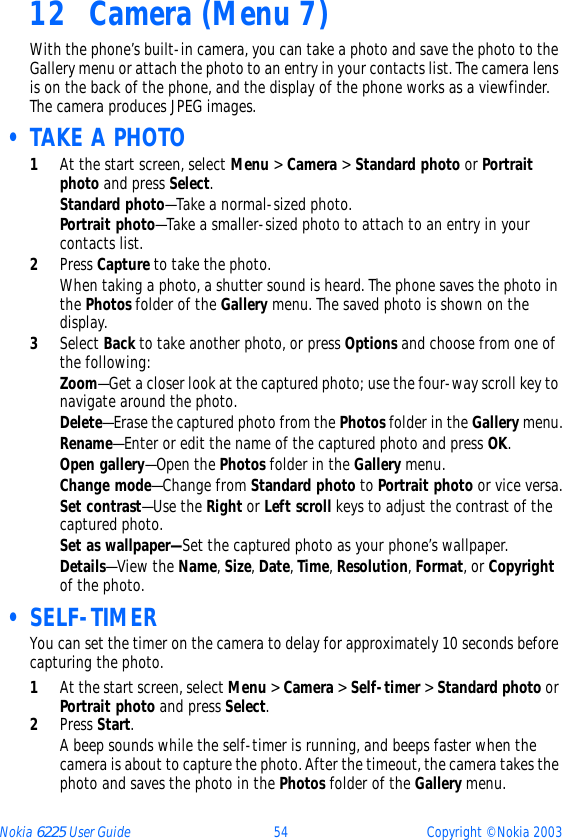 Nokia 6225 User Guide 54 Copyright © Nokia 200312 Camera (Menu 7)With the phone’s built-in camera, you can take a photo and save the photo to the Gallery menu or attach the photo to an entry in your contacts list. The camera lens is on the back of the phone, and the display of the phone works as a viewfinder. The camera produces JPEG images. • TAKE A PHOTO1At the start screen, select Menu &gt; Camera &gt; Standard photo or Portrait photo and press Select.Standard photo—Take a normal-sized photo.Portrait photo—Take a smaller-sized photo to attach to an entry in your contacts list.2Press Capture to take the photo.When taking a photo, a shutter sound is heard. The phone saves the photo in the Photos folder of the Gallery menu. The saved photo is shown on the display.3Select Back to take another photo, or press Options and choose from one of the following:Zoom—Get a closer look at the captured photo; use the four-way scroll key to navigate around the photo.Delete—Erase the captured photo from the Photos folder in the Gallery menu.Rename—Enter or edit the name of the captured photo and press OK.Open gallery—Open the Photos folder in the Gallery menu.Change mode—Change from Standard photo to Portrait photo or vice versa.Set contrast—Use the Right or Left scroll keys to adjust the contrast of the captured photo.Set as wallpaper—Set the captured photo as your phone’s wallpaper.Details—View the Name, Size, Date, Time, Resolution, Format, or Copyright of the photo. • SELF-TIMERYou can set the timer on the camera to delay for approximately 10 seconds before capturing the photo. 1At the start screen, select Menu &gt; Camera &gt; Self-timer &gt; Standard photo or Portrait photo and press Select.2Press Start. A beep sounds while the self-timer is running, and beeps faster when the camera is about to capture the photo. After the timeout, the camera takes the photo and saves the photo in the Photos folder of the Gallery menu. 