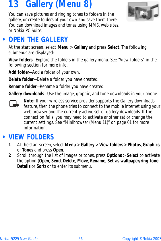 Nokia 6225 User Guide 56 Copyright © Nokia 200313 Gallery (Menu 8)You can save pictures and ringing tones to folders in the gallery, or create folders of your own and save them there. You can download images and tones using MMS, web sites, or Nokia PC Suite. • OPEN THE GALLERYAt the start screen, select Menu &gt; Gallery and press Select. The following submenus are displayed:View folders—Explore the folders in the gallery menu. See “View folders” in the following section for more info.Add folder—Add a folder of your own.Delete folder—Delete a folder you have created.Rename folder—Rename a folder you have created.Gallery downloads—Use the image, graphic, and tone downloads in your phone.Note: If your wireless service provider supports the Gallery downloads feature, then the phone tries to connect to the mobile internet using your web browser and the currently active set of gallery downloads. If the connection fails, you may need to activate another set or change the current settings. See “Minibrowser (Menu 11)” on page 61 for more information. • VIEW FOLDERS1At the start screen, select Menu &gt; Gallery &gt; View folders &gt; Photos, Graphics, or Tones and press Open.2Scroll through the list of images or tones, press Options &gt; Select to activate the option (Open, Send, Delete, Move, Rename, Set as wallpaper/ring tone, Details or Sort) or to enter its submenu.