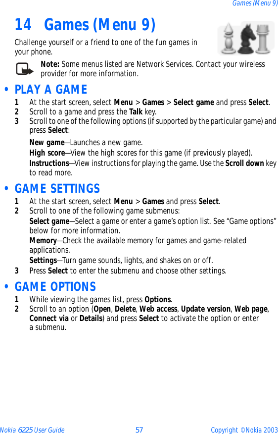 Nokia 6225 User Guide 57 Copyright © Nokia 2003Games (Menu 9)14 Games (Menu 9)Challenge yourself or a friend to one of the fun games in your phone.Note: Some menus listed are Network Services. Contact your wireless provider for more information. • PLAY A GAME1At the start screen, select Menu &gt; Games &gt; Select game and press Select.2Scroll to a game and press the Talk key.3Scroll to one of the following options (if supported by the particular game) and press Select:New game—Launches a new game.High score—View the high scores for this game (if previously played).Instructions—View instructions for playing the game. Use the Scroll down key to read more. • GAME SETTINGS1At the start screen, select Menu &gt; Games and press Select.2Scroll to one of the following game submenus: Select game—Select a game or enter a game’s option list. See “Game options” below for more information.Memory—Check the available memory for games and game-related applications.Settings—Turn game sounds, lights, and shakes on or off.3Press Select to enter the submenu and choose other settings. • GAME OPTIONS1While viewing the games list, press Options.2Scroll to an option (Open, Delete, Web access, Update version, Web page, Connect via or Details) and press Select to activate the option or enter a submenu.